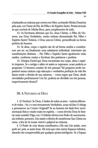 O Grande Evangelho de João – Volume VIII
                                                                          63

a batizardes as criaturas que crerem em Mim, aceitando Minha Doutrina
pela ação, em Nome do Pai, do Filho e do Espírito Santo. Prestai atenção
ao que ouvireis de Minha Boca, para complemento de tudo.
     13. As Escrituras afirmam que Eu, Jesus Christo, o Filho do Ho-
mem, sou Deus Verdadeiro, muito embora denominado Pai, Filho e
Espírito Santo! Todavia, é Deus uma só Glória, personificada na forma
perfeita do homem.
     14. Se alma, corpo e espírito são de tal forma unidos a constituí-
rem um ser, ou finalmente uma substância individual, entretanto são
manifestações distintas, – Pai, Filho e Espírito Santo igualmente estão
unidos, conforme ensina a Escritura dos patriarcas e profetas.
     15. Desejou David que Deus encontrasse seu corpo, alma e espíri-
to impunes. Se o antigo e sábio rei assim se expressou, acaso poderia se
perguntar: O homem consiste de três pessoas? Tal pergunta sendo im-
possível numa criatura cuja educação e verdadeira perfeição da vida lhe
fazem sentir a divisão de sua natureza, – como supor que Deus, desde
eternidades perfeitamente Um Só, poderia ser dividido em três pessoas,
respectivamente deuses?!



     26. A NATUREZA DE DEUS

     1. (O Senhor): Se Deus, Criador de todos os seres – todavia diferen-
te de todos – foi, é e será eternamente Verdadeiro, acaso tal fato O obriga
a permanecer no Centro Original?! Se ao homem foi dada livre movi-
mentação física e muito mais em espírito, – como deveria Deus Se limi-
tar neste sentido? Digo-vos: O Infinito divino tem Poder de movimenta-
ção infinita; portanto, Lhe assiste o direito de transformar Sua Glória em
carne, a fim de Se tornar visível e palpável às criaturas.
     2. O Poder de criar deuses semelhantes a Ele não Lhe assiste, nem
pode ser; pois, se assim fosse, Ele teria que criar outros Espaços infinitos,
absurdo este compreendido por qualquer pessoa inteligente. Se o Espaço
 