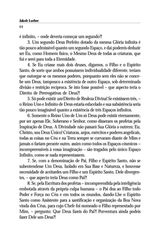 Jakob Lorber
64

é infinito, – onde deveria começar um segundo?!
      3. Um segundo Deus Perfeito dotado da mesma Glória infinita é
tão pouco admissível quanto um segundo Espaço, e daí podereis deduzir
ser Eu, como Homem físico, o Mesmo Deus de todas as criaturas, que
fui e serei para toda a Eternidade.
      4. Se Eu criasse mais dois deuses, digamos, o Filho e o Espírito
Santo, de sorte que ambos possuíssem individualidade diferente, teriam
que outorgar-se os mesmos poderes, porquanto sem eles não se conce-
be um Deus, tampouco a existência de outro Espaço, sob determinada
divisão e restrição recíproca. Se isto fosse possível – que aspecto teria o
Direito de Prerrogativas de Deus?!
      5. Só pode existir um Direito de Realeza Divina! Se existissem três, –
o Reino Uno e Infinito de Deus estaria esfacelado e sua subsistência seria
tão pouco imaginável quanto a existência de três Espaços infinitos.
      6. Somente o Reino Uno de Um só Deus pode existir eternamente,
por ser apenas Ele, Soberano e Senhor, como disseram os profetas pela
Inspiração de Deus. A Divindade não passará Sua Glória a outrem; Eu,
Christo, sou Deus Único! Criaturas, anjos, exércitos e poderes angelicais,
todas as coisas no Céu e na Terra sempre se curvaram diante de Mim e
jamais o fariam perante outro, assim como todos os Espaços cósmicos –
incompreensíveis à vossa imaginação – são tragados pelo único Espaço
Infinito, como se nada representassem.
      7. Se, com a denominação de Pai, Filho e Espírito Santo, não se
subentendesse Um Deus, Isolado em Sua Base e Natureza, e houvesse
necessidade de aceitardes um Filho e um Espírito Santo, Dele divergen-
tes, – que aspecto teria Deus como Pai?!
      8. Se, pela Escritura dos profetas – incompreendida pela inteligência
embotada através da própria culpa humana – o Pai doa ao Filho todo
Poder e Força no Céu e em todos os mundos, dando-Lhe o Espírito
Santo como Assistente para a santificação e organização da Boa Nova
vinda dos Céus, para cujo Chefe foi nomeado o Filho representado por
Mim, – pergunto: Que Deus fazeis do Pai?! Porventura ainda podeis
fazer Dele um Deus?!
 