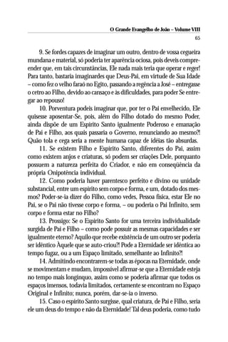 O Grande Evangelho de João – Volume VIII
                                                                           65

      9. Se fordes capazes de imaginar um outro, dentro de vossa cegueira
mundana e material, só poderia ter aparência ociosa, pois deveis compre-
ender que, em tais circunstâncias, Ele nada mais teria que operar e reger!
Para tanto, bastaria imaginardes que Deus-Pai, em virtude de Sua Idade
– como fez o velho faraó no Egito, passando a regência a José – entregasse
o cetro ao Filho, devido ao cansaço e às dificuldades, para poder Se entre-
gar ao repouso!
      10. Porventura podeis imaginar que, por ter o Pai envelhecido, Ele
quisesse aposentar-Se, pois, além do Filho dotado do mesmo Poder,
ainda dispõe de um Espírito Santo igualmente Poderoso e emanação
de Pai e Filho, aos quais passaria o Governo, renunciando ao mesmo?!
Quão tola e cega seria a mente humana capaz de idéias tão absurdas.
      11. Se existem Filho e Espírito Santo, diferentes do Pai, assim
como existem anjos e criaturas, só podem ser criações Dele, porquanto
possuem a natureza perfeita do Criador, e não em conseqüência da
própria Onipotência individual.
      12. Como poderia haver parentesco perfeito e divino ou unidade
substancial, entre um espírito sem corpo e forma, e um, dotado dos mes-
mos? Poder-se-ia dizer do Filho, como vedes, Pessoa física, estar Ele no
Pai, se o Pai não tivesse corpo e forma, – ou poderia o Pai Infinito, sem
corpo e forma estar no Filho?
      13. Prossigo: Se o Espírito Santo for uma terceira individualidade
surgida de Pai e Filho – como pode possuir as mesmas capacidades e ser
igualmente eterno? Aquilo que recebe existência de um outro ser poderia
ser idêntico Àquele que se auto-criou?! Pode a Eternidade ser idêntica ao
tempo fugaz, ou a um Espaço limitado, semelhante ao Infinito?!
      14. Admitindo encontrarem-se todas as épocas na Eternidade, onde
se movimentam e mudam, impossível afirmar-se que a Eternidade esteja
no tempo mais longínquo, assim como se poderia afirmar que todos os
espaços imensos, todavia limitados, certamente se encontram no Espaço
Original e Infinito; nunca, porém, dar-se-ia o inverso.
      15. Caso o espírito Santo surgisse, qual criatura, de Pai e Filho, seria
ele um deus do tempo e não da Eternidade! Tal deus poderia, como tudo
 