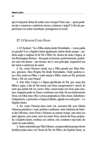Jakob Lorber
66

que é temporal, deixar de existir com o tempo! Neste caso, – quem pode-
ria dar e conservar a existência eterna a criaturas e anjos?! A fim de pro-
porcionar-vos maior elucidação, prossigamos no tema!



     27. O SENHOR COMO FILHO

      1. (O Senhor): “Se o Filho existiu desde Eternidades, – como podia
ser gerado? E se o Espírito Santo igualmente existiu desde sempre – po-
deria surgir e originar-Se de Pai e Filho? Se, dentro da razão e lógica, os
três Personagens divinos – dos quais os homens, posteriormente, poderi-
am criar três deuses – são eternos, isto é, sem princípio, impossível um
dar inicio à existência do outro!
      2. Eu, como Homem carnal, sou o Filho gerado por Mim Mes-
mo, portanto, Meu Próprio Pai desde Eternidades. Onde poderia es-
tar o Pai, senão no Filho, e onde estaria o FiIho, senão no Pai, portanto
Deus e Pai em uma Pessoa?
      3. Este Meu Corpo é a Figura glorificada do Pai, por causa dos
filhos e anjos, a fim de Me tornar um Deus compreensível e visível, de
sorte que podeis Me ver, ouvir e falar, conservando-vos vivos; pois cons-
tava: ninguém pode ver Deus e continuar com vida. Eu sou inteiramente
Deus; em Mim está o Pai; e a força projetada no Meu Amor, Sabedoria e
Onipotência, a preencher o Espaço Infinito, agindo em toda parte – é o
Espírito Santo.
      4. Eu, como Homem-deus entre vós, encontro-Me com Minha
Natureza primitiva e total, perfeita e uniforme, neste refeitório do Mon-
te das Oliveiras; como Deus e Homem ao mesmo tempo, não estou em
parte alguma, nem nesta, nem em outra Terra; através da Força projeta-
da, o Espírito Santo, conheço, sei, ordeno, crio, conduzo e rejo tudo, do
maior ao mais ínfimo.
      5. Assim orientados por Mim Mesmo, compreendereis porque deveis
fortificar pelas mãos, em Nome do Pai, do Filho e do Espírito Santo, as
 