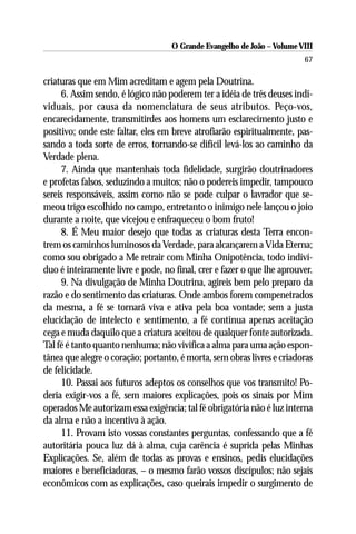 O Grande Evangelho de João – Volume VIII
                                                                        67

criaturas que em Mim acreditam e agem pela Doutrina.
     6. Assim sendo, é lógico não poderem ter a idéia de três deuses indi-
viduais, por causa da nomenclatura de seus atributos. Peço-vos,
encarecidamente, transmitirdes aos homens um esclarecimento justo e
positivo; onde este faltar, eles em breve atrofiarão espiritualmente, pas-
sando a toda sorte de erros, tornando-se difícil levá-los ao caminho da
Verdade plena.
     7. Ainda que mantenhais toda fidelidade, surgirão doutrinadores
e profetas falsos, seduzindo a muitos; não o podereis impedir, tampouco
sereis responsáveis, assim como não se pode culpar o lavrador que se-
meou trigo escolhido no campo, entretanto o inimigo nele lançou o joio
durante a noite, que vicejou e enfraqueceu o bom fruto!
     8. É Meu maior desejo que todas as criaturas desta Terra encon-
trem os caminhos luminosos da Verdade, para alcançarem a Vida Eterna;
como sou obrigado a Me retrair com Minha Onipotência, todo indiví-
duo é inteiramente livre e pode, no final, crer e fazer o que lhe aprouver.
     9. Na divulgação de Minha Doutrina, agireis bem pelo preparo da
razão e do sentimento das criaturas. Onde ambos forem compenetrados
da mesma, a fé se tornará viva e ativa pela boa vontade; sem a justa
elucidação de intelecto e sentimento, a fé continua apenas aceitação
cega e muda daquilo que a criatura aceitou de qualquer fonte autorizada.
Tal fé é tanto quanto nenhuma; não vivifica a alma para uma ação espon-
tânea que alegre o coração; portanto, é morta, sem obras livres e criadoras
de felicidade.
     10. Passai aos futuros adeptos os conselhos que vos transmito! Po-
deria exigir-vos a fé, sem maiores explicações, pois os sinais por Mim
operados Me autorizam essa exigência; tal fé obrigatória não é luz interna
da alma e não a incentiva à ação.
     11. Provam isto vossas constantes perguntas, confessando que a fé
autoritária pouca luz dá à alma, cuja carência é suprida pelas Minhas
Explicações. Se, além de todas as provas e ensinos, pedis elucidações
maiores e beneficiadoras, – o mesmo farão vossos discípulos; não sejais
econômicos com as explicações, caso queirais impedir o surgimento de
 