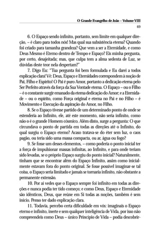 O Grande Evangelho de João – Volume VIII
                                                                         69

     6. O Espaço sendo infinito, portanto, sem limite em qualquer dire-
ção, – é claro para todos nós! Mas qual sua subsistência eterna? Quando
foi criado para tamanha grandeza? Que vem a ser a Eternidade, e como
Deus Mesmo é Eterno dentro de Tempo e Espaço? Eis minha pergunta,
por certo, desajeitada; mas, que culpa tem a alma sedenta de Luz, se
dúvidas deste teor nela despertam?”
     7. Digo Eu: “Tua pergunta foi bem formulada e Eu darei a todos
explicação clara! Vê: Deus, Espaço e Eternidades correspondem à noção de
Pai, Filho e Espírito! O Pai é puro Amor, portanto a dedicação eterna pelo
Ser Perfeito através da força da Sua Vontade eterna. O Espaço – ou o Filho
– é o constante surgir emanado da eterna dedicação do Amor; e a Eternida-
de – ou o espírito, como Força original e eterna no Pai e no Filho – é
Movimento e Execução da aspiração do Amor, no Filho.
     8. Se o Espaço tivesse partido de um determinado ponto de onde se
estenderia ao Infinito, ele, até este momento, não seria infinito, como
não o é o grande Homem cósmico. Além disto, surge a pergunta: O que
circundava o ponto de partida em todas as direções até o Infinito, do
qual surgiu o Espaço eterno? Acaso tratava-se do éter sem luz, o caos
pagão, ou teria sido uma massa compacta, ou ar, água ou fogo?
     9. Se fosse um desses elementos, – como poderia o ponto inicial ter
a força de impulsionar massas infinitas, ao Infinito, e para onde teriam
sido levadas, se o próprio Espaço surgiu do ponto inicial? Naturalmente,
tinham que se encontrar além do Espaço Infinito, assim como inicial-
mente estavam fora do ponto original. Se fosse possível imaginar-se tal
coisa, o Espaço seria limitado e jamais se tornaria infinito, não obstante a
permanente extensão.
     10. Por aí vedes que o Espaço sempre foi infinito em todas as dire-
ções e nunca podia ter tido começo; e como Deus, Espaço e Eternidade
são idênticos, Deus, que reúne em Si todas as noções, também é sem
início. Penso ter dado explicação clara.
     11. Todavia, percebo certa dificuldade em vós: imaginais o Espaço
eterno e infinito, inerte e sem qualquer inteligência de Vida, por isso não
compreendeis como Deus – único Princípio de Vida – podia descobrir-
 