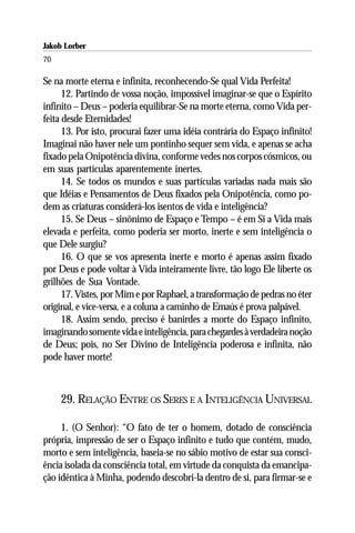 Jakob Lorber
70

Se na morte eterna e infinita, reconhecendo-Se qual Vida Perfeita!
      12. Partindo de vossa noção, impossível imaginar-se que o Espírito
infinito – Deus – poderia equilibrar-Se na morte eterna, como Vida per-
feita desde Eternidades!
      13. Por isto, procurai fazer uma idéia contrária do Espaço infinito!
Imaginai não haver nele um pontinho sequer sem vida, e apenas se acha
fixado pela Onipotência divina, conforme vedes nos corpos cósmicos, ou
em suas partículas aparentemente inertes.
      14. Se todos os mundos e suas partículas variadas nada mais são
que Idéias e Pensamentos de Deus fixados pela Onipotência, como po-
dem as criaturas considerá-los isentos de vida e inteligência?
      15. Se Deus – sinônimo de Espaço e Tempo – é em Si a Vida mais
elevada e perfeita, como poderia ser morto, inerte e sem inteligência o
que Dele surgiu?
      16. O que se vos apresenta inerte e morto é apenas assim fixado
por Deus e pode voltar à Vida inteiramente livre, tão logo Ele liberte os
grilhões de Sua Vontade.
      17. Vistes, por Mim e por Raphael, a transformação de pedras no éter
original, e vice-versa, e a coluna a caminho de Emaús é prova palpável.
      18. Assim sendo, preciso é banirdes a morte do Espaço infinito,
imaginando somente vida e inteligência, para chegardes à verdadeira noção
de Deus; pois, no Ser Divino de Inteligência poderosa e infinita, não
pode haver morte!



     29. RELAÇÃO ENTRE OS SERES E A INTELIGÊNCIA UNIVERSAL

     1. (O Senhor): “O fato de ter o homem, dotado de consciência
própria, impressão de ser o Espaço infinito e tudo que contém, mudo,
morto e sem inteligência, baseia-se no sábio motivo de estar sua consci-
ência isolada da consciência total, em virtude da conquista da emancipa-
ção idêntica à Minha, podendo descobri-la dentro de si, para firmar-se e
 