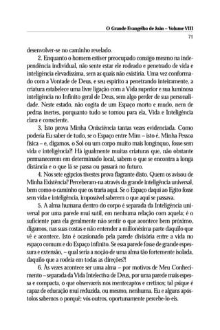 O Grande Evangelho de João – Volume VIII
                                                                         71

desenvolver-se no caminho revelado.
      2. Enquanto o homem estiver preocupado consigo mesmo na inde-
pendência individual, não sente estar ele rodeado e penetrado de vida e
inteligência elevadíssima, sem as quais não existiria. Uma vez conforma-
do com a Vontade de Deus, e seu espírito a penetrando inteiramente, a
criatura estabelece uma livre ligação com a Vida superior e sua luminosa
inteligência no Infinito geral de Deus, sem algo perder de sua personali-
dade. Neste estado, não cogita de um Espaço morto e mudo, nem de
pedras inertes, porquanto tudo se tornou para ela, Vida e Inteligência
clara e consciente.
      3. Isto prova Minha Onisciência tantas vezes evidenciada. Como
poderia Eu saber de tudo, se o Espaço entre Mim – isto é, Minha Pessoa
física – e, digamos, o Sol ou um corpo muito mais longínquo, fosse sem
vida e inteligência?! Há igualmente muitas criaturas que, não obstante
permanecerem em determinado local, sabem o que se encontra a longa
distância e o que lá se passa ou passará no futuro.
      4. Nos sete egípcios tivestes prova flagrante disto. Quem os avisou de
Minha Existência? Perceberam-na através da grande inteligência universal,
bem como o caminho que os traria aqui. Se o Espaço daqui ao Egito fosse
sem vida e inteligência, impossível saberem o que aqui se passava.
      5. A alma humana dentro do corpo é separada da Inteligência uni-
versal por uma parede mui sutil, em nenhuma relação com aquela; é o
suficiente para ela geralmente não sentir o que acontece bem próximo,
digamos, nas suas costas e não entender a milionésima parte daquilo que
vê e acontece. Isto é ocasionado pela parede divisória entre a vida no
espaço comum e do Espaço infinito. Se essa parede fosse de grande espes-
sura e extensão, – qual seria a noção de uma alma tão fortemente isolada,
daquilo que a rodeia em todas as direções?!
      6. Às vezes acontece ser uma alma – por motivos de Meu Conheci-
mento – separada da Vida Intelectiva de Deus, por uma parede mais espes-
sa e compacta, o que observareis nos mentecaptos e cretinos; tal psique é
capaz de educação mui reduzida, ou mesmo, nenhuma. Eu e alguns após-
tolos sabemos o porquê; vós outros, oportunamente percebe-lo-eis.
 