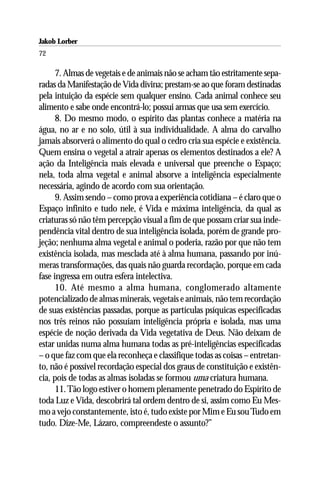 Jakob Lorber
72

      7. Almas de vegetais e de animais não se acham tão estritamente sepa-
radas da Manifestação de Vida divina; prestam-se ao que foram destinadas
pela intuição da espécie sem qualquer ensino. Cada animal conhece seu
alimento e sabe onde encontrá-lo; possui armas que usa sem exercício.
      8. Do mesmo modo, o espírito das plantas conhece a matéria na
água, no ar e no solo, útil à sua individualidade. A alma do carvalho
jamais absorverá o alimento do qual o cedro cria sua espécie e existência.
Quem ensina o vegetal a atrair apenas os elementos destinados a ele? A
ação da Inteligência mais elevada e universal que preenche o Espaço;
nela, toda alma vegetal e animal absorve a inteligência especialmente
necessária, agindo de acordo com sua orientação.
      9. Assim sendo – como prova a experiência cotidiana – é claro que o
Espaço infinito e tudo nele, é Vida e máxima inteligência, da qual as
criaturas só não têm percepção visual a fim de que possam criar sua inde-
pendência vital dentro de sua inteligência isolada, porém de grande pro-
jeção; nenhuma alma vegetal e animal o poderia, razão por que não tem
existência isolada, mas mesclada até à alma humana, passando por inú-
meras transformações, das quais não guarda recordação, porque em cada
fase ingressa em outra esfera intelectiva.
      10. Até mesmo a alma humana, conglomerado altamente
potencializado de almas minerais, vegetais e animais, não tem recordação
de suas existências passadas, porque as partículas psíquicas especificadas
nos três reinos não possuíam inteligência própria e isolada, mas uma
espécie de noção derivada da Vida vegetativa de Deus. Não deixam de
estar unidas numa alma humana todas as pré-inteligências especificadas
– o que faz com que ela reconheça e classifique todas as coisas – entretan-
to, não é possível recordação especial dos graus de constituição e existên-
cia, pois de todas as almas isoladas se formou uma criatura humana.
      11. Tão logo estiver o homem plenamente penetrado do Espírito de
toda Luz e Vida, descobrirá tal ordem dentro de si, assim como Eu Mes-
mo a vejo constantemente, isto é, tudo existe por Mim e Eu sou Tudo em
tudo. Dize-Me, Lázaro, compreendeste o assunto?”
 