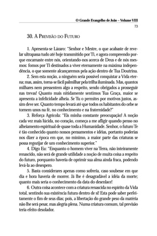 O Grande Evangelho de João – Volume VIII
                                                                         73

     30. A PREVISÃO DO FUTURO

     1. Apresenta-se Lázaro: “Senhor e Mestre, o que acabaste de reve-
lar ultrapassa tudo até hoje transmitido por Ti, e agora compreendo por-
que encarnaste entre nós, orientando-nos acerca de Deus e de nós mes-
mos: fomos por Ti destinados a viver eternamente na máxima indepen-
dência, o que somente alcançaremos pela ação dentro de Tua Doutrina.
     2. Sem esta noção, a ninguém seria possível conquistar a Vida eter-
na; mas, assim, torna-se fácil palmilhar pela trilha iluminada. Mas, quantos
milhares nem pressentem algo a respeito, sendo obrigados a prosseguir
nas trevas! Quanto mais nitidamente sentimos Tua Graça, maior se
apresenta a infelicidade alheia. Se Tu o permites por motivos justos, as-
sim deve ser. Quanto tempo levará até que todos os habitantes do orbe se
tornem unos na fé, no conhecimento e na fraternidade?”
     3. Reforça Agrícola: “Eis minha constante preocupação! A noção
cada vez mais lúcida, no coração, começa a me afligir quando penso no
alheiamento espiritual de quase toda a Humanidade. Senhor, o futuro Te
é tão conhecido quanto nossos pensamentos e idéias, portanto poderias
nos dizer a época em que, no mínimo, a maior parte das criaturas se
possa regozijar de um conhecimento superior.”
     4. Digo Eu: “Enquanto o homem viver na Terra, não inteiramente
renascido, não será de grande utilidade a noção de muita coisa a respeito
do futuro, porquanto haveria de oprimir sua alma ainda fraca, podendo
levá-la ao desespero.
     5. Basta considerares apenas como sofreria, caso soubesse em que
dia e hora haveria de morrer. Já lhe é desagradável a idéia da morte;
quanto mais seria o conhecimento da data do desenlace!
     6. Outra coisa acontece com a criatura renascida no espírito da Vida
total, sentindo sua existência futura dentro de si! Esta pode saber perfei-
tamente o fim de seus dias; pois, a libertação do grande peso da matéria
não lhe será pesar, mas alegria plena. Numa criatura comum, tal previsão
teria efeito desolador.
 