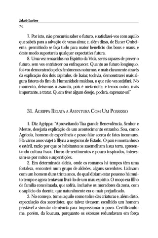 Jakob Lorber
74

     7. Por isto, não procureis saber o futuro, e satisfazei-vos com aquilo
que sabeis para a salvação de vossa alma; e, além disso, de Eu ser Onisci-
ente, permitindo se faça tudo para maior benefício dos bons e maus, e
deste modo suportareis qualquer expectativa futura.
     8. Uma vez renascidos no Espírito da Vida, sereis capazes de prever o
futuro, sem vos entristecer ou enfraquecer. Quanto ao futuro longínquo,
foi-vos demonstrado pelos fenômenos noturnos, e mais claramente através
da explicação dos dois capítulos, de Isaías; todavia, demonstrarei mais al-
guns fatores do fim da Humanidade maldosa, o que não vos satisfará. No
momento, deixemos o assunto, pois é meia-noite, e temos outro, mais
importante, a tratar. Quem tiver algum desejo, poderá, expressar-se!”



     31. AGRIPPA RELATA A AVENTURA COM UM POSSESSO

     1. Diz Agrippa: “Aproveitando Tua grande Benevolência, Senhor e
Mestre, desejaria explicação de um acontecimento estranho. Sou, como
Agrícola, homem de experiência e posso falar acerca de fatos incomuns.
Há vários anos viajei à Illyria a negócios de Estado. O país é montanhoso
e estéril, razão por que os habitantes se assemelham à sua terra, apresen-
tando cultura fraca. Duros de sentimentos e pouco inspirados, interes-
sam-se por mitos e superstições.
     2. Em determinada aldeia, onde os romanos há tempos têm uma
fortaleza, encontrei num grupo de aldeões, alguns sacerdotes. Lidavam
com um homem duns trinta anos, do qual diziam estar possesso há mui-
to tempo e agora tentavam livrá-lo de um mau espírito. O moço era filho
de família conceituada, que sofria, inclusive os moradores da zona, com
o suplício do doente, que naturalmente era o mais prejudicado.
     3. No começo, tomei aquilo como tolice das criaturas e, além disto,
especulação dos sacerdotes, que talvez tivessem escolhido um homem
prestável a simular demência para impressionar o povo. Certificando-
me, porém, da loucura, porquanto os excessos redundavam em força
 