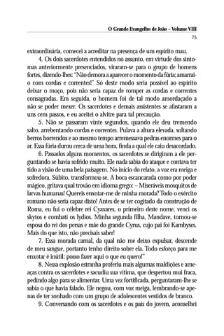 O Grande Evangelho de João – Volume VIII
                                                                        75

extraordinária, comecei a acreditar na presença de um espírito mau.
     4. Os dois sacerdotes entendidos no assunto, em virtude dos sinto-
mas anteriormente presenciados, viraram-se para o grupo de homens
fortes, dizendo-lhes: “Não demora a aparecer o momento da fúria; amarrai-
o com cordas e correntes!” Só deste modo seria possível ao espírito
deixar o moço, pois não seria capaz de romper as cordas e correntes
consagradas. Em seguida, o homem foi de tal modo amordaçado a
não se poder mexer. Os sacerdotes e demais assistentes se afastaram a
uns cem passos, e eu aceitei o alvitre para tal precaução.
     5. Não se passaram vinte segundos, quando ele deu tremendo
salto, arrebentando cordas e correntes. Pulava a altura elevada, soltando
berros horrendos e ao mesmo tempo arremessava pedras enormes para o
ar. Essa fúria durou cerca de uma hora, finda a qual ele caiu desacordado.
     6. Passados alguns momentos, os sacerdotes se dirigiram a ele per-
guntando se havia sofrido muito. Ele nada sabia do ataque e contava ter
tido a visão de uma bela paisagem. No início do relato, a voz era meiga e
sofredora. Súbito, transformou-se. A boca escancarada como por poder
mágico, gritava qual trovão em idioma grego: – Miseráveis mosquitos de
larvas humanas! Quereis enxotar-me de minha morada? Todo o exército
romano não seria capaz disto! Antes de se ter cogitado da construção de
Roma, eu fui o célebre rei Cyaxares, o primeiro deste nome, venci os
skytos e combati os lydios. Minha segunda filha, Mandave, tornou-se
esposa do rei dos persas e mãe do grande Cyrus, cujo pai foi Kambyses.
Mais do que isto, não precisais saber!
     7. Essa morada carnal, da qual não me deixo expulsar, descende
de meu sangue, portanto tenho direito sobre ela. Todo esforço para me
enxotar é inútil; posso fazer aqui o que eu quero!”
     8. Nessa explosão estranha proferiu mais algumas maldições e ame-
aças contra os sacerdotes e sacudiu sua vítima, que despertou mui fraca,
pedindo algo para se alimentar. Uma vez fortificada, perguntaram-lhe se
sabia o que havia falado. Ele negou, com voz meiga, lembrando-se ape-
nas de ter sonhado com um grupo de adolescentes vestidos de branco.
     9. Conversando com os sacerdotes e os pais do jovem, aconselhei
 