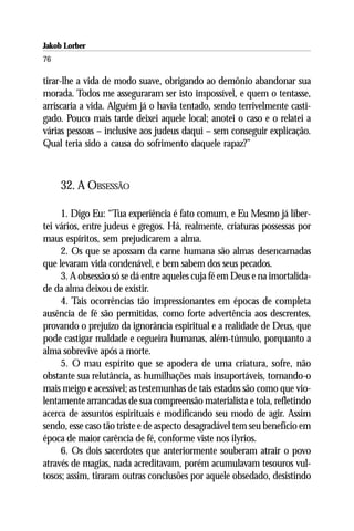Jakob Lorber
76

tirar-lhe a vida de modo suave, obrigando ao demônio abandonar sua
morada. Todos me asseguraram ser isto impossível, e quem o tentasse,
arriscaria a vida. Alguém já o havia tentado, sendo terrivelmente casti-
gado. Pouco mais tarde deixei aquele local; anotei o caso e o relatei a
várias pessoas – inclusive aos judeus daqui – sem conseguir explicação.
Qual teria sido a causa do sofrimento daquele rapaz?”



     32. A OBSESSÃO

     1. Digo Eu: “Tua experiência é fato comum, e Eu Mesmo já liber-
tei vários, entre judeus e gregos. Há, realmente, criaturas possessas por
maus espíritos, sem prejudicarem a alma.
     2. Os que se apossam da carne humana são almas desencarnadas
que levaram vida condenável, e bem sabem dos seus pecados.
     3. A obsessão só se dá entre aqueles cuja fé em Deus e na imortalida-
de da alma deixou de existir.
     4. Tais ocorrências tão impressionantes em épocas de completa
ausência de fé são permitidas, como forte advertência aos descrentes,
provando o prejuízo da ignorância espiritual e a realidade de Deus, que
pode castigar maldade e cegueira humanas, além-túmulo, porquanto a
alma sobrevive após a morte.
     5. O mau espírito que se apodera de uma criatura, sofre, não
obstante sua relutância, as humilhações mais insuportáveis, tornando-o
mais meigo e acessível; as testemunhas de tais estados são como que vio-
lentamente arrancadas de sua compreensão materialista e tola, refletindo
acerca de assuntos espirituais e modificando seu modo de agir. Assim
sendo, esse caso tão triste e de aspecto desagradável tem seu benefício em
época de maior carência de fé, conforme viste nos ilyrios.
     6. Os dois sacerdotes que anteriormente souberam atrair o povo
através de magias, nada acreditavam, porém acumulavam tesouros vul-
tosos; assim, tiraram outras conclusões por aquele obsedado, desistindo
 