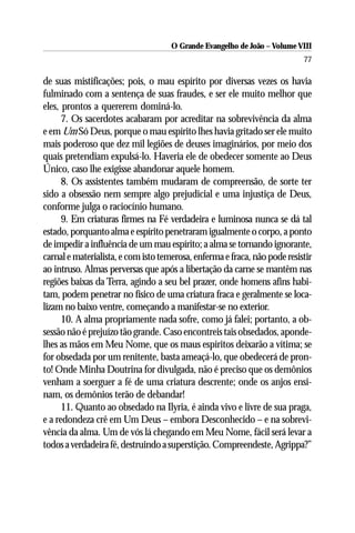 O Grande Evangelho de João – Volume VIII
                                                                           77

de suas mistificações; pois, o mau espírito por diversas vezes os havia
fulminado com a sentença de suas fraudes, e ser ele muito melhor que
eles, prontos a quererem dominá-lo.
      7. Os sacerdotes acabaram por acreditar na sobrevivência da alma
e em Um Só Deus, porque o mau espírito lhes havia gritado ser ele muito
mais poderoso que dez mil legiões de deuses imaginários, por meio dos
quais pretendiam expulsá-lo. Haveria ele de obedecer somente ao Deus
Único, caso lhe exigisse abandonar aquele homem.
      8. Os assistentes também mudaram de compreensão, de sorte ter
sido a obsessão nem sempre algo prejudicial e uma injustiça de Deus,
conforme julga o raciocínio humano.
      9. Em criaturas firmes na Fé verdadeira e luminosa nunca se dá tal
estado, porquanto alma e espírito penetraram igualmente o corpo, a ponto
de impedir a influência de um mau espírito; a alma se tornando ignorante,
carnal e materialista, e com isto temerosa, enferma e fraca, não pode resistir
ao intruso. Almas perversas que após a libertação da carne se mantêm nas
regiões baixas da Terra, agindo a seu bel prazer, onde homens afins habi-
tam, podem penetrar no físico de uma criatura fraca e geralmente se loca-
lizam no baixo ventre, começando a manifestar-se no exterior.
      10. A alma propriamente nada sofre, como já falei; portanto, a ob-
sessão não é prejuízo tão grande. Caso encontreis tais obsedados, aponde-
lhes as mãos em Meu Nome, que os maus espíritos deixarão a vítima; se
for obsedada por um renitente, basta ameaçá-lo, que obedecerá de pron-
to! Onde Minha Doutrina for divulgada, não é preciso que os demônios
venham a soerguer a fé de uma criatura descrente; onde os anjos ensi-
nam, os demônios terão de debandar!
      11. Quanto ao obsedado na Ilyria, é ainda vivo e livre de sua praga,
e a redondeza crê em Um Deus – embora Desconhecido – e na sobrevi-
vência da alma. Um de vós lá chegando em Meu Nome, fácil será levar a
todos a verdadeira fé, destruindo a superstição. Compreendeste, Agrippa?”
 