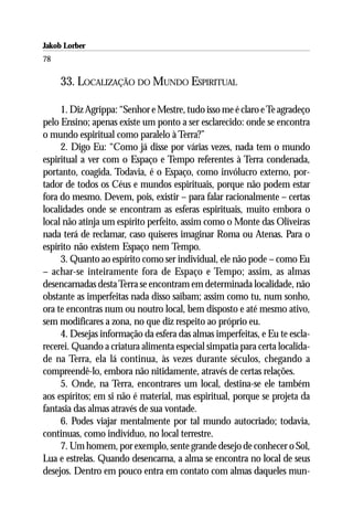 Jakob Lorber
78

     33. LOCALIZAÇÃO DO MUNDO ESPIRITUAL

     1. Diz Agrippa: “Senhor e Mestre, tudo isso me é claro e Te agradeço
pelo Ensino; apenas existe um ponto a ser esclarecido: onde se encontra
o mundo espiritual como paralelo à Terra?”
     2. Digo Eu: “Como já disse por várias vezes, nada tem o mundo
espiritual a ver com o Espaço e Tempo referentes à Terra condenada,
portanto, coagida. Todavia, é o Espaço, como invólucro externo, por-
tador de todos os Céus e mundos espirituais, porque não podem estar
fora do mesmo. Devem, pois, existir – para falar racionalmente – certas
localidades onde se encontram as esferas espirituais, muito embora o
local não atinja um espírito perfeito, assim como o Monte das Oliveiras
nada terá de reclamar, caso quiseres imaginar Roma ou Atenas. Para o
espírito não existem Espaço nem Tempo.
     3. Quanto ao espírito como ser individual, ele não pode – como Eu
– achar-se inteiramente fora de Espaço e Tempo; assim, as almas
desencarnadas desta Terra se encontram em determinada localidade, não
obstante as imperfeitas nada disso saibam; assim como tu, num sonho,
ora te encontras num ou noutro local, bem disposto e até mesmo ativo,
sem modificares a zona, no que diz respeito ao próprio eu.
     4. Desejas informação da esfera das almas imperfeitas, e Eu te escla-
recerei. Quando a criatura alimenta especial simpatia para certa localida-
de na Terra, ela lá continua, às vezes durante séculos, chegando a
compreendê-lo, embora não nitidamente, através de certas relações.
     5. Onde, na Terra, encontrares um local, destina-se ele também
aos espíritos; em si não é material, mas espiritual, porque se projeta da
fantasia das almas através de sua vontade.
     6. Podes viajar mentalmente por tal mundo autocriado; todavia,
continuas, como indivíduo, no local terrestre.
     7. Um homem, por exemplo, sente grande desejo de conhecer o Sol,
Lua e estrelas. Quando desencarna, a alma se encontra no local de seus
desejos. Dentro em pouco entra em contato com almas daqueles mun-
 