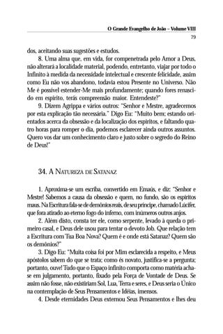 O Grande Evangelho de João – Volume VIII
                                                                            79

dos, aceitando suas sugestões e estudos.
     8. Uma alma que, em vida, for compenetrada pelo Amor a Deus,
não alterará a localidade material, podendo, entretanto, viajar por todo o
Infinito à medida da necessidade intelectual e crescente felicidade, assim
como Eu não vos abandono, todavia estou Presente no Universo. Não
Me é possível estender-Me mais profundamente; quando fores renasci-
do em espírito, terás compreensão maior. Entendeste?”
     9. Dizem Agrippa e vários outros: “Senhor e Mestre, agradecemos
por esta explicação tão necessária.” Digo Eu: “Muito bem; estando ori-
entados acerca da obsessão e da localização dos espíritos, e faltando qua-
tro horas para romper o dia, podemos esclarecer ainda outros assuntos.
Quero vos dar um conhecimento claro e justo sobre o segredo do Reino
de Deus!”



     34. A NATUREZA DE SATANAZ

     1. Aproxima-se um escriba, convertido em Emaús, e diz: “Senhor e
Mestre! Sabemos a causa da obsessão e quem, no fundo, são os espíritos
maus. Na Escritura fala-se de demônios reais, de seu príncipe, chamado Lúcifer,
que fora atirado ao eterno fogo do inferno, com inúmeros outros anjos.
     2. Além disto, consta ter ele, como serpente, levado à queda o pri-
meiro casal, e Deus dele usou para tentar o devoto Job. Que relação tem
a Escritura com Tua Boa Nova? Quem é e onde está Satanaz? Quem são
os demônios?”
     3. Digo Eu: “Muita coisa foi por Mim esclarecida a respeito, e Meus
apóstolos sabem do que se trata; como és novato, justifica-se a pergunta;
portanto, ouve! Tudo que o Espaço infinito comporta como matéria acha-
se em julgamento, portanto, fixado pela Força de Vontade de Deus. Se
assim não fosse, não existiriam Sol, Lua, Terra e seres, e Deus seria o Único
na contemplação de Seus Pensamentos e Idéias, imensos.
     4. Desde eternidades Deus externou Seus Pensamentos e lhes deu
 