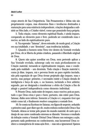Jakob Lorber
80

corpo através de Sua Onipotência. Tais Pensamentos e Idéias não são
propriamente corpos, mas elementos fixos e invólucros destinados à
maturação para uma existência independente, criações designadas a sub-
sistir ao Meu lado, o Criador visível, como que possuindo força própria.
      5. Toda criação, como elemento espiritual fixado, é ainda impuro,
comparado ao elemento puro e livre, podendo ser considerado mau e
nocivo, ao lado do espiritualmente puro.
      6. Na expressão “Satanaz”, deves entender, de modo geral, a Criação
em sua totalidade, e um “demônio”, suas tendências isoladas.
      7. Quando o homem nesta Terra vive dentro da Vontade revelada
por Deus, ele se liberta da prisão criadora, passando à liberdade original
de Deus.
      8. Quem não quiser acreditar em Deus, nem pretende aplicar a
Sua Vontade revelada, submerge cada vez mais profundamente na
Criação material, tornando-se espiritualmente impuro, mau e conde-
nado pela maldade – um demônio. Toda criação e fixação material é,
como já disse, impura, má e perversa frente ao puro espírito incriado,
não pela suposição de que Deus tivesse projetado algo impuro, mau e
nocivo, mas porque: primeiro, é necessário existir a Criação dotada de
inteligência e força de ação, e, no homem, incluindo o livre arbítrio;
segundo, por ser designada a transformar o efeito da Criação a fim de
atingir a possível independência como elemento individual.
      9. Perante Deus, nada existe de impuro, mau e nocivo; pois ao puro,
tudo o que Deus criou é puro e bom; portanto, não existe para Deus,
Satanaz, diabo nem inferno. Somente a Criação o é, enquanto tiver que
existir como tal, e finalmente resolver conquistar a vontade livre.
      10. Se consta na Escritura ter Satanaz, em figura de serpente, seduzido
o primeiro casal, quer dizer que ele, muito embora conhecendo Deus e Sua
Vontade, deixou-se tentar pelo prazer do mundo material, de sorte que o
desejo de sua carne condenada externou-se dizendo: Veremos o resultado
da infração contra a Vontade Divina! Deus Mesmo nos outorgou a ação,
portanto nada perderemos no conhecimento, mas lucraremos! Deus co-
nhece a conseqüência de nossa ação livre, – mas nós a ignoramos! Ajamos
 
