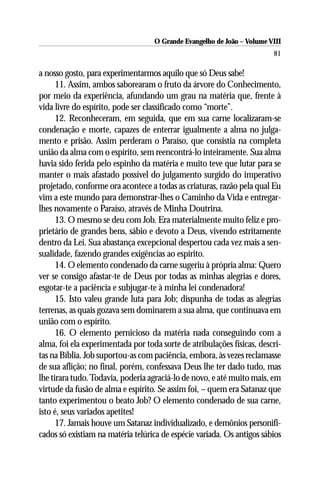 O Grande Evangelho de João – Volume VIII
                                                                        81

a nosso gosto, para experimentarmos aquilo que só Deus sabe!
      11. Assim, ambos saborearam o fruto da árvore do Conhecimento,
por meio da experiência, afundando um grau na matéria que, frente à
vida livre do espírito, pode ser classificado como “morte”.
      12. Reconheceram, em seguida, que em sua carne localizaram-se
condenação e morte, capazes de enterrar igualmente a alma no julga-
mento e prisão. Assim perderam o Paraíso, que consistia na completa
união da alma com o espírito, sem reencontrá-lo inteiramente. Sua alma
havia sido ferida pelo espinho da matéria e muito teve que lutar para se
manter o mais afastado possível do julgamento surgido do imperativo
projetado, conforme ora acontece a todas as criaturas, razão pela qual Eu
vim a este mundo para demonstrar-lhes o Caminho da Vida e entregar-
lhes novamente o Paraíso, através de Minha Doutrina.
      13. O mesmo se deu com Job. Era materialmente muito feliz e pro-
prietário de grandes bens, sábio e devoto a Deus, vivendo estritamente
dentro da Lei. Sua abastança excepcional despertou cada vez mais a sen-
sualidade, fazendo grandes exigências ao espírito.
      14. O elemento condenado da carne sugeriu à própria alma: Quero
ver se consigo afastar-te de Deus por todas as minhas alegrias e dores,
esgotar-te a paciência e subjugar-te à minha lei condenadora!
      15. Isto valeu grande luta para Job; dispunha de todas as alegrias
terrenas, as quais gozava sem dominarem a sua alma, que continuava em
união com o espírito.
      16. O elemento pernicioso da matéria nada conseguindo com a
alma, foi ela experimentada por toda sorte de atribulações físicas, descri-
tas na Bíblia. Job suportou-as com paciência, embora, às vezes reclamasse
de sua aflição; no final, porém, confessava Deus lhe ter dado tudo, mas
lhe tirara tudo. Todavia, poderia agraciá-lo de novo, e até muito mais, em
virtude da fusão de alma e espírito. Se assim foi, – quem era Satanaz que
tanto experimentou o beato Job? O elemento condenado de sua carne,
isto é, seus variados apetites!
      17. Jamais houve um Satanaz individualizado, e demônios personifi-
cados só existiam na matéria telúrica de espécie variada. Os antigos sábios
 