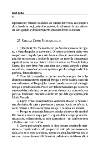 Jakob Lorber
82

representavam Satanaz e os diabos sob quadros horrendos, isto porque a
alma deveria ter noção, sob vários aspectos, do sofrimento de uma existên-
cia livre, quando se deixa novamente aprisionar dentro da matéria.


     35. SATANAZ COMO PERSONALIDADE

      1. (O Senhor): “Eu Mesmo fiz com que Satanaz aparecesse em figu-
ra, e Meus discípulos se apavoraram. O mesmo aconteceu várias vezes
aos patriarcas; naquela época, não houve explicação do acontecimento,
pois eles entenderam o sentido da aparição por meio da interpretação
espiritual, razão por que diziam: Horrível é cair-se nas Mãos da Justiça
Divina. Isto quer dizer: Para uma alma que já tenha atingido a plena
consciência, horrendo é deixar-se aprisionar pela Lei categórica da Oni-
potência, dentro da matéria.
      2. Prova isto a experiência com um moribundo que não tenha
alcançado o renascimento espiritual. Por que o temor da alma diante da
morte de seu corpo? Porque julga morrer com ele, através da Lei categó-
rica que a prende à matéria. Podeis fazer tal observação nos que descrêem
na sobrevivência da alma, por encontrar-se ela enterrada na matéria, em
parte ou totalmente, sentindo a morte até que dela seja separada pela
Minha Vontade.
      3. Espero tenhais compreendido a verdadeira situação de Satanaz e
seus demônios, de sorte a perceberdes a mesma relação no inferno: é,
como Satanaz, a eterna condenação, ou seja, o mundo e sua matéria.
      4. Por que se denomina Satanaz o príncipe da treva e da mentira?
Por não ser a matéria o que parece, e quem dela se apegar pelo amor,
encontra-se, evidentemente, no reino da mentira e – em confronto com
a Verdade – no reino da treva.
      5. Quem, por exemplo, aprecia os ditos tesouros do reino da maté-
ria inerte, considerando-os pelo que parecem e não pelo que são na reali-
dade, acha-se no reino da mentira, porque seu amor, base da vida, nela se
enterrou cegamente e mui dificilmente se poderá elevar de tal escuridão à
 