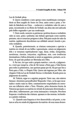 O Grande Evangelho de João – Volume VIII
                                                                        83

Luz da Verdade plena.
     6. Quem considerar o ouro apenas como manifestação correspon-
dente ao Bem surgido do Amor em Deus, assim como a prata, a Ver-
dade da Sabedoria em Deus, – conhecerá o verdadeiro valor de ouro e
prata, encontrando-se no Reino da Verdade; sua alma não será sufocada
pelo brilho enganador e por sua condenação.
     7. Deste modo, somente os patriarcas e profetas davam o verdadeiro
valor ao ouro, prata e pedrarias; não tinham apreciação como matéria;
portanto, não se tornavam perigosos à alma. Pela justa noção do valor da
matéria, rapidamente descobriram sua utilidade natural, tirando o pro-
veito verdadeiro.
     8. Quando, posteriormente, as criaturas começaram a apreciar a
matéria em virtude de seu brilho e apresentação, caíram no julgamento
dela e se tornaram espiritualmente cegas, duras, ávidas, mesquinhas,
mentirosas, rixentas, traiçoeiras, orgulhosas, más, com tendências
dominadoras e bélicas deixando-se atrair ao paganismo, portanto, ao in-
ferno, do qual não podiam ser libertadas sem Mim.
     9. Por isto, tive que vestir a própria matéria e, com ela, o julgamen-
to, e terei que rompê-la, a fim de Me tornar a Porta para a Vida Eterna
para todos os prisioneiros, caso queiram passar por ela. Eis por que Sou a
Porta para a Vida, e a Própria Vida. Quem não ingressar por Mim, não
chegará à Vida na Luz da Verdade Eterna e à Liberdade, ficando preso no
julgamento da matéria.
     10. Todavia, segue-se a seguinte pergunta: Neste caso, não existem
Satanaz e demônios personificados? Respondo: Claro, os há aqui encar-
nados e muito mais no Além, constantemente empenhados em exerce-
rem sua influência sobre a Terra. Primeiro, pelos elementos brutos da
Natureza que jazem na matéria em virtude da maturação determinada, e,
além disto, indiretamente, por certas insinuações e tentações. Percebem
fraquezas e tendências das criaturas, apossam-se das mesmas, incitando-
as a paixões violentas.
     11. Quando uma fraqueza se tiver desenvolvido a tal ponto, a cria-
tura se acha em estado de julgamento da matéria e de seus maus elemen-
 