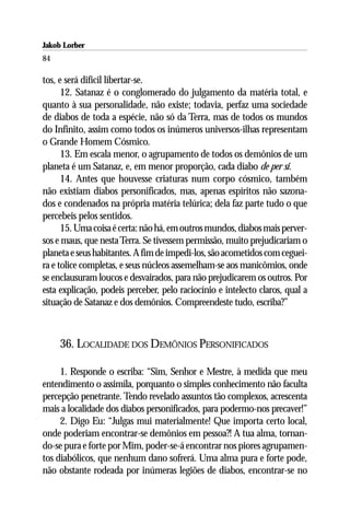 Jakob Lorber
84

tos, e será difícil libertar-se.
      12. Satanaz é o conglomerado do julgamento da matéria total, e
quanto à sua personalidade, não existe; todavia, perfaz uma sociedade
de diabos de toda a espécie, não só da Terra, mas de todos os mundos
do Infinito, assim como todos os inúmeros universos-ilhas representam
o Grande Homem Cósmico.
      13. Em escala menor, o agrupamento de todos os demônios de um
planeta é um Satanaz, e, em menor proporção, cada diabo de per si.
      14. Antes que houvesse criaturas num corpo cósmico, também
não existiam diabos personificados, mas, apenas espíritos não sazona-
dos e condenados na própria matéria telúrica; dela faz parte tudo o que
percebeis pelos sentidos.
      15. Uma coisa é certa: não há, em outros mundos, diabos mais perver-
sos e maus, que nesta Terra. Se tivessem permissão, muito prejudicariam o
planeta e seus habitantes. A fim de impedi-los, são acometidos com ceguei-
ra e tolice completas, e seus núcleos assemelham-se aos manicômios, onde
se enclausuram loucos e desvairados, para não prejudicarem os outros. Por
esta explicação, podeis perceber, pelo raciocínio e intelecto claros, qual a
situação de Satanaz e dos demônios. Compreendeste tudo, escriba?”



     36. LOCALIDADE DOS DEMÔNIOS PERSONIFICADOS

     1. Responde o escriba: “Sim, Senhor e Mestre, à medida que meu
entendimento o assimila, porquanto o simples conhecimento não faculta
percepção penetrante. Tendo revelado assuntos tão complexos, acrescenta
mais a localidade dos diabos personificados, para podermo-nos precaver!”
     2. Digo Eu: “Julgas mui materialmente! Que importa certo local,
onde poderiam encontrar-se demônios em pessoa?! A tua alma, tornan-
do-se pura e forte por Mim, poder-se-á encontrar nos piores agrupamen-
tos diabólicos, que nenhum dano sofrerá. Uma alma pura e forte pode,
não obstante rodeada por inúmeras legiões de diabos, encontrar-se no
 