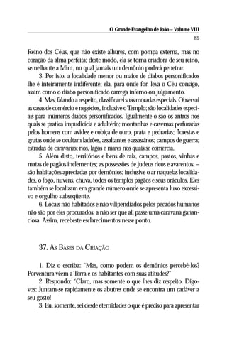 O Grande Evangelho de João – Volume VIII
                                                                            85

Reino dos Céus, que não existe alhures, com pompa externa, mas no
coração da alma perfeita; deste modo, ela se torna criadora de seu reino,
semelhante a Mim, no qual jamais um demônio poderá penetrar.
     3. Por isto, a localidade menor ou maior de diabos personificados
lhe é inteiramente indiferente; ela, para onde for, leva o Céu consigo,
assim como o diabo personificado carrega inferno ou julgamento.
     4. Mas, falando a respeito, classificarei suas moradas especiais. Observai
as casas de comércio e negócios, inclusive o Templo; são localidades especi-
ais para inúmeros diabos personificados. Igualmente o são os antros nos
quais se pratica impudicícia e adultério; montanhas e cavernas perfuradas
pelos homens com avidez e cobiça de ouro, prata e pedrarias; florestas e
grutas onde se ocultam ladrões, assaltantes e assassinos; campos de guerra;
estradas de caravanas; rios, lagos e mares nos quais se comercia.
     5. Além disto, territórios e bens de raiz, campos, pastos, vinhas e
matas de pagãos inclementes; as possessões de judeus ricos e avarentos, –
são habitações apreciadas por demônios; inclusive o ar naquelas localida-
des, o fogo, nuvens, chuva, todos os templos pagãos e seus oráculos. Eles
também se localizam em grande número onde se apresenta luxo excessi-
vo e orgulho subseqüente.
     6. Locais não habitados e não vilipendiados pelos pecados humanos
não são por eles procurados, a não ser que ali passe uma caravana ganan-
ciosa. Assim, recebeste esclarecimentos nesse ponto.



     37. AS BASES DA CRIAÇÃO

     1. Diz o escriba: “Mas, como podem os demônios percebê-los?
Porventura vêem a Terra e os habitantes com suas atitudes?”
     2. Respondo: “Claro, mas somente o que lhes diz respeito. Digo-
vos: Juntam-se rapidamente os abutres onde se encontra um cadáver a
seu gosto!
     3. Eu, somente, sei desde eternidades o que é preciso para apresentar
 