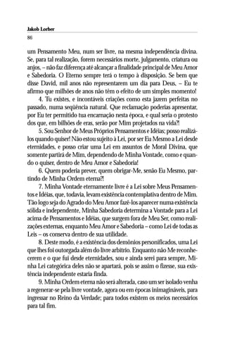 Jakob Lorber
86

um Pensamento Meu, num ser livre, na mesma independência divina.
Se, para tal realização, forem necessários morte, julgamento, criatura ou
anjos, – não faz diferença até alcançar a finalidade principal de Meu Amor
e Sabedoria. O Eterno sempre terá o tempo à disposição. Se bem que
disse David, mil anos não representarem um dia para Deus, – Eu te
afirmo que milhões de anos não têm o efeito de um simples momento!
      4. Tu existes, e incontáveis criações como esta jazem perfeitas no
passado, numa seqüência natural. Que reclamação poderias apresentar,
por Eu ter permitido tua encarnação nesta época, e qual seria o protesto
dos que, em bilhões de eras, serão por Mim projetados na vida?!
      5. Sou Senhor de Meus Próprios Pensamentos e Idéias; posso realizá-
los quando quiser! Não estou sujeito à Lei, por ser Eu Mesmo a Lei desde
eternidades, e posso criar uma Lei em assuntos de Moral Divina, que
somente partirá de Mim, dependendo de Minha Vontade, como e quan-
do o quiser, dentro de Meu Amor e Sabedoria!
      6. Quem poderia prever, quem obrigar-Me, senão Eu Mesmo, par-
tindo de Minha Ordem eterna?!
      7. Minha Vontade eternamente livre é a Lei sobre Meus Pensamen-
tos e Idéias, que, todavia, levam existência contemplativa dentro de Mim.
Tão logo seja do Agrado do Meu Amor fazê-los aparecer numa existência
sólida e independente, Minha Sabedoria determina a Vontade para a Lei
acima de Pensamentos e Idéias, que surgem fora de Meu Ser, como reali-
zações externas, enquanto Meu Amor e Sabedoria – como Lei de todas as
Leis – os conserva dentro de sua utilidade.
      8. Deste modo, é a existência dos demônios personificados, uma Lei
que lhes foi outorgada além do livre arbítrio. Enquanto não Me reconhe-
cerem e o que fui desde eternidades, sou e ainda serei para sempre, Mi-
nha Lei categórica deles não se apartará, pois se assim o fizesse, sua exis-
tência independente estaria finda.
      9. Minha Ordem eterna não será alterada, caso um ser isolado venha
a regenerar-se pela livre vontade, agora ou em épocas inimagináveis, para
ingressar no Reino da Verdade; para todos existem os meios necessários
para tal fim.
 