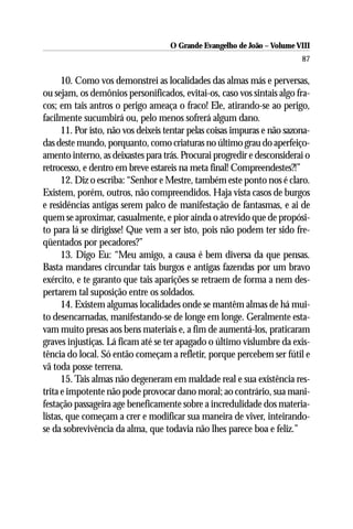 O Grande Evangelho de João – Volume VIII
                                                                          87

      10. Como vos demonstrei as localidades das almas más e perversas,
ou sejam, os demônios personificados, evitai-os, caso vos sintais algo fra-
cos; em tais antros o perigo ameaça o fraco! Ele, atirando-se ao perigo,
facilmente sucumbirá ou, pelo menos sofrerá algum dano.
      11. Por isto, não vos deixeis tentar pelas coisas impuras e não sazona-
das deste mundo, porquanto, como criaturas no último grau do aperfeiço-
amento interno, as deixastes para trás. Procurai progredir e desconsiderai o
retrocesso, e dentro em breve estareis na meta final! Compreendestes?!”
      12. Diz o escriba: “Senhor e Mestre, também este ponto nos é claro.
Existem, porém, outros, não compreendidos. Haja vista casos de burgos
e residências antigas serem palco de manifestação de fantasmas, e ai de
quem se aproximar, casualmente, e pior ainda o atrevido que de propósi-
to para lá se dirigisse! Que vem a ser isto, pois não podem ter sido fre-
qüentados por pecadores?”
      13. Digo Eu: “Meu amigo, a causa é bem diversa da que pensas.
Basta mandares circundar tais burgos e antigas fazendas por um bravo
exército, e te garanto que tais aparições se retraem de forma a nem des-
pertarem tal suposição entre os soldados.
      14. Existem algumas localidades onde se mantêm almas de há mui-
to desencarnadas, manifestando-se de longe em longe. Geralmente esta-
vam muito presas aos bens materiais e, a fim de aumentá-los, praticaram
graves injustiças. Lá ficam até se ter apagado o último vislumbre da exis-
tência do local. Só então começam a refletir, porque percebem ser fútil e
vã toda posse terrena.
      15. Tais almas não degeneram em maldade real e sua existência res-
trita e impotente não pode provocar dano moral; ao contrário, sua mani-
festação passageira age beneficamente sobre a incredulidade dos materia-
listas, que começam a crer e modificar sua maneira de viver, inteirando-
se da sobrevivência da alma, que todavia não lhes parece boa e feliz.”
 