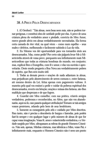 Jakob Lorber
88

     38. A PRECE PELOS DESENCARNADOS

     1. (O Senhor): “Tais almas, nem boas nem más, não se podem tor-
nar perigosas, e constitui obra de caridade pedir por elas. A prece de uma
criatura plena do verdadeiro amor e piedade, convicta do Meu Amor,
exerce grande alívio em almas verdadeiramente necessitadas. Ela forma
certa camada de éter vital, na qual vêem – como num espelho – seus
males e defeitos, melhorando e facilmente subindo à Luz da vida.
     2. Eu Mesmo vos dei oportunidade para vos tornardes úteis aos
desencarnados. Mas, como pedir? Por certo não julgueis levar-Me à Mi-
sericórdia através de vossa prece, porquanto sou infinitamente mais Mi-
sericordioso que todas as criaturas bondosas do mundo, em conjunto;
mas, explicai-lhes o Evangelho, com fé e amor, e elas vos ouvirão e apro-
veitarão. Deste modo pregareis a Boa Nova aos verdadeiramente pobres
de espírito, que lhes será muito útil.
     3. Todas as demais preces e orações de nada adiantam às almas,
mas prejudicam pelo aborrecimento de serem comuns e, entre fariseus,
até mesmo dentro da Lei, feitas apenas com pagamento vultoso. A
maneira pela qual vos ensinei a pedir e cuidar da pobreza espiritual dos
desencarnados, reverte em bênção; orações e missas dos fariseus, são-lhes
maldição que desprezam e de que fogem.
     4. Guardai este Meu conselho; com sua prática, criareis amigos
verdadeiros, poderosos e reconhecidos, no Além, que não vos abando-
narão, aqui ou lá, caso passeis qualquer atribulação! Tornam-se tais amigos
vossos protetores, zelando pelo bem de seus benfeitores.
     5. Somente os conseguireis pelo zelo e cuidado por Mim descritos.
Para tanto, não é preciso a descoberta de burgos e fazendas, pois podeis
fazê-lo sempre e em qualquer lugar e pelo número de almas de que for
capaz vossa imaginação. Vossa fé, amor e misericórdia verdadeiros, e a Ver-
dade surgida por Mim, ultrapassam as esferas do grande Homem Cósmi-
co. Não sois, apenas, Minhas criaturas, mas idênticas a Mim, vosso Pai, e
infinitamente mais, enquanto o Homem Cósmico não é nem um ponto
 
