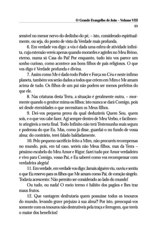 O Grande Evangelho de João – Volume VIII
                                                                         89

sensível no menor nervo do dedinho do pé, – isto, considerado espiritual-
mente, ou seja, do ponto de vista da Verdade mais profunda.
      6. Em verdade vos digo: a vós é dada uma esfera de atividade infini-
ta, cuja extensão vereis apenas quando morardes e agirdes no Meu Reino,
eterno, numa só Casa do Pai! Por enquanto, tudo isto vos parece um
sonho curioso, como acontece aos bons filhos de pais religiosos. O que
vos digo é Verdade profunda e divina.
      7. Assim como Me é dado todo Poder e Força no Céu e neste ínfimo
planeta, também vos serão dados a todos que crêem em Mim e Me amam
acima de tudo. Os filhos de um pai não podem ser menos perfeitos do
que ele.
      8. Nas criaturas desta Terra, a situação é geralmente outra, – mor-
mente quando o genitor mima os filhos; isto nunca se dará Comigo, pois
sei desde eternidades o que necessitam os Meus filhos.
      9. Dei-vos pequena prova da qual deduzireis Quem Sou, quem
sois, e o que vos cabe fazer. Agi sempre dentro de Meu Verbo, e facilmen-
te atingireis a meta final. Todo Infinito não terá Testemunha mais segura
e poderosa do que Eu. Mas, como já disse, guardai-o no fundo de vossa
alma; do contrário, terei falado baldadamente.
      10. Pelo pequeno sacrifício feito a Mim, não procureis recompensas
no mundo, pois, em tal caso, seríeis não Meus filhos, mas da Terra –
péssimo escabelo do Meu Amor e Rigor; fazei tudo por Amor verdadeiro
e vivo para Comigo, vosso Pai, e Eu saberei como vos recompensar com
verdadeira alegria!
      11. Em verdade, em verdade vos digo: Jamais alguém viu, ouviu e sentiu
o que Eu reservo para os filhos que Me amam como Pai, de coração singelo.
Todavia acrescento: Não permito ser considerado ao lado do mundo!
      Ou tudo, ou nada! O meio termo é hábito dos pagãos e lhes traz
maus frutos.
      12. Que vantagem desfrutaria quem possuísse todos os tesouros
do mundo, levando grave prejuízo à sua alma?! Por isto, preocupai-vos
somente com os tesouros não destrutíveis pela traça e ferrugem, que tereis
o maior dos benefícios!
 
