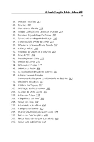 O Grande Evangelho de João – Volume VIII
                                                                           9

181.   Opiniões Filosóficas 351
182.   Previsões 353
183.   Libertação da Matéria 355
184.   Relação Espiritual Entre Epicuristas e Cínicos 357
185.   Primeiro e Segundo Fogo Purificador 358
186.   Terceiro e Quarto Fogo de Purificação 360
187.   Condições Para a Volta do Senhor 361
188.   O Senhor e os Seus no Monte Araloth 362
189.   A Antiga Jerichó 365
190.   Finalidade da Ordem em a Natureza 368
191.   Prova de Vôo 369
192.   No Albergue em Esséia 372
193.   O Rigor do Senhor 375
194.   O Verdadeiro Perdão 377
195.   O Pedido do Árabe 379
196.   As Revelações de Deus Entre os Povos 381
197.   A Conservação de Feriados.
       Conjeturas dos Discípulos com Referência aos Essênios 382
198.   O Senhor e os Ladrões 384
199.   Utilidade das Viagens 387
200.   Orientação aos Doutrinadores 389
201.   As Curas do Chefe Essênio 391
202.   A Cura dos Pobres 394
203.   A Experiência dos Ricos 395
204.   Roklus e os Ricos 398
205.   A Justa Adoração a Deus 400
206.   A Exigência do Senhor 402
207.   Os Dois Orgulhosos Fariseus em Esséia 404
208.   Roklus e os Dois Templários 406
209.   Roklus Revela as Intenções dos Fariseus 408
210.   Roklus Cura os Enfermos 410
 