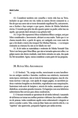 Jakob Lorber
90

     13. Considerai também este conselho e tereis vida boa na Terra,
inclusive os que crêem em vós; todos os outros devem consumir-se, a
fim de que sua carne não se torne demasiado orgulhosa! Eu, unicamente,
sou o Senhor e faço sempre o que quero, dentro de Minha Sabedoria
eterna. O mundo que grite tão alto quanto quiser ou puder, sobre isso ou
aquilo, que jamais darei atenção à sua gritaria tola!
     14. O que Me expuserem Meus verdadeiros filhos e amigos, será por
Mim considerado e, brevemente, aliviarei os seus males. Tudo que é e se
chama mundo deve, a partir de agora, ser castigado cem vezes mais do
que o foi desde o início dos tempos! Eis Minhas Palavras, – e os tempos
ensinarão as criaturas Eu não as ter falado em vão!
     15. Ai de todos os materialistas e renitentes de Minha Vontade! Esta
Terra é um berço para Meus filhos, que não se tornarão aptos sem relho; e se
golpes suaves não derem resultado, mais fortes entrarão em ação, dos quais
Eu Me incumbirei. Agora, vamos considerar a outra parte de tua pergunta.



     39. RUÍNAS MAL-ASSOMBRADAS

     1. (O Senhor): “Tu, amigo escriba, mencionaste os seres barulhen-
tos em antigos castelos e fazendas; confirmo sua existência, mormente
nesta época; entretanto, não se trata de fantasmas perigosos, mas de cria-
turas nocivas e más que, com ajuda de magos pagãos, ex-sacerdotes ju-
deus e essênios foragidos ou demitidos, engendraram suas maquinações.
Sustentam toda sorte de larápios e, através de roubo, assassínios e peças
diabólicas, acumulam grandes tesouros. Os lugarejos com seus labirintos
subterrâneos lhes servem para obras condenáveis.
     2. O incauto tentando se aproximar de tal ninho infernal, é assustado
de tal forma a se tornar seu melhor protetor e defensor; faz o relato a milha-
res de pessoas, todas consideram aquilo como sobrenatural e ninguém se
atreve a sondar o antro. Mas, como já disse: basta um exército sitiá-lo, e os
“espíritos” não aparecerão, porquanto fugiram por saídas secretas.
 