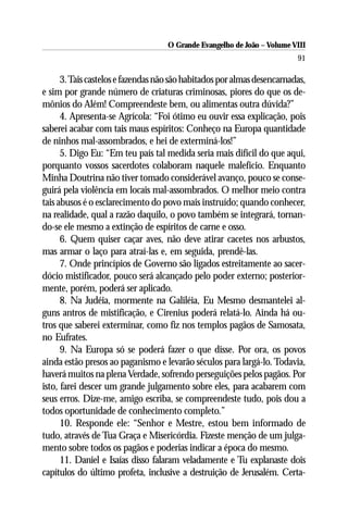 O Grande Evangelho de João – Volume VIII
                                                                         91

      3. Tais castelos e fazendas não são habitados por almas desencarnadas,
e sim por grande número de criaturas criminosas, piores do que os de-
mônios do Além! Compreendeste bem, ou alimentas outra dúvida?”
      4. Apresenta-se Agrícola: “Foi ótimo eu ouvir essa explicação, pois
saberei acabar com tais maus espíritos: Conheço na Europa quantidade
de ninhos mal-assombrados, e hei de exterminá-los!”
      5. Digo Eu: “Em teu país tal medida seria mais difícil do que aqui,
porquanto vossos sacerdotes colaboram naquele malefício. Enquanto
Minha Doutrina não tiver tomado considerável avanço, pouco se conse-
guirá pela violência em locais mal-assombrados. O melhor meio contra
tais abusos é o esclarecimento do povo mais instruído; quando conhecer,
na realidade, qual a razão daquilo, o povo também se integrará, tornan-
do-se ele mesmo a extinção de espíritos de carne e osso.
      6. Quem quiser caçar aves, não deve atirar cacetes nos arbustos,
mas armar o laço para atraí-las e, em seguida, prendê-las.
      7. Onde princípios de Governo são ligados estreitamente ao sacer-
dócio mistificador, pouco será alcançado pelo poder externo; posterior-
mente, porém, poderá ser aplicado.
      8. Na Judéia, mormente na Galiléia, Eu Mesmo desmantelei al-
guns antros de mistificação, e Cirenius poderá relatá-lo. Ainda há ou-
tros que saberei exterminar, como fiz nos templos pagãos de Samosata,
no Eufrates.
      9. Na Europa só se poderá fazer o que disse. Por ora, os povos
ainda estão presos ao paganismo e levarão séculos para largá-lo. Todavia,
haverá muitos na plena Verdade, sofrendo perseguições pelos pagãos. Por
isto, farei descer um grande julgamento sobre eles, para acabarem com
seus erros. Dize-me, amigo escriba, se compreendeste tudo, pois dou a
todos oportunidade de conhecimento completo.”
      10. Responde ele: “Senhor e Mestre, estou bem informado de
tudo, através de Tua Graça e Misericórdia. Fizeste menção de um julga-
mento sobre todos os pagãos e poderias indicar a época do mesmo.
      11. Daniel e Isaías disso falaram veladamente e Tu explanaste dois
capítulos do último profeta, inclusive a destruição de Jerusalém. Certa-
 