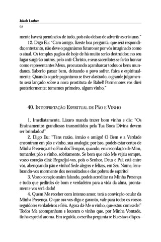 Jakob Lorber
92

mente haverá prenúncios de tudo, pois não deixas de advertir as criaturas.”
     12. Digo Eu: “Caro amigo, fizeste boa pergunta, que será respondi-
da; entretanto, não deve o paganismo futuro ser por vós imaginado como
o atual. Os templos pagãos de hoje de há muito serão destruídos; no seu
lugar surgirão outros, pelo anti-Christo, e seus sacerdotes se farão honrar
como representantes Meus, procurando açambarcar todos os bens mun-
danos. Saberão passar bem, deixando o povo sofrer, física e espiritual-
mente. Quando aquele paganismo se tiver alastrado, o grande julgamen-
to será lançado sobre a nova prostituta de Babel! Pormenores vos direi
posteriormente; tomemos primeiro, algum vinho.”



     40. INTERPRETAÇÃO ESPIRITUAL DE PÃO E VINHO

     1. Imediatamente, Lázaro manda trazer bom vinho e diz: “Os
Ensinamentos grandiosos transmitidos pela Tua Boca Divina devem
ser brindados!”
     2. Digo Eu: “Tens razão, irmão e amigo! O Bem e a Verdade
encontram em pão e vinho, sua analogia; por isso, podeis estar certos de
Minha Presença até o Fim dos Tempos, quando, em recordação de Mim,
tomardes pão e vinho, sobriamente. Se bem que não Me vejais sempre,
vosso coração dirá: Regozijai-vos, pois o Senhor, Deus e Pai, está entre
vós, abençoando pão e vinho! Sede alegres e felizes, em Seu Nome, lem-
brando-vos mormente dos necessitados e dos pobres de espírito!
     3. Vosso coração assim falando, podeis acreditar na Minha Presença
e tudo que pedirdes de bom e verdadeiro para a vida da alma, pronta-
mente vos será dado!
     4. Quem Me receber com intenso amor, terá a convicção ocular da
Minha Presença. O que ora vos digo e garanto, vale para todos os vossos
seguidores verdadeiros e fiéis. Agora dá-Me o vinho, que estou com sede!”
Todos Me acompanham e louvam o vinho que, por Minha Vontade,
tinha especial aroma. Em seguida, o escriba pergunta se Eu estava dispos-
 