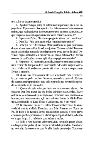 O Grande Evangelho de João – Volume VIII
                                                                           93

to a voltar ao assunto anterior.
     5. Digo Eu: “Amigo, ainda há outros mais importantes que o fim do
paganismo. Esperemos o dia e a partida dos fariseus acomodados no outro
recinto, que explicarei ao ar livre o assunto que te interessa. Antes disso, o
que vos parece necessário para aumentar vosso conhecimento e fé?”
     6. Expressa-se Pedro: “Terei uma pergunta a fazer, caso permitires.”
     7. Digo Eu: “Fala, pois agora todos têm direito para tanto!”
     8. Prossegue ele: “Determinou Moisés certos meios para purificação
dos pecadores, conhecidos de todos os judeus. Convém usá-los? Possuem
poder santificador, tornando-se indispensáveis à vida eterna da alma? De-
vem os pagãos submeter-se à circuncisão, ou basta o batismo? E os demais
recursos de purificação, convém aplicá-los em pagãos convertidos?”
     9. Respondo: “O judeu circuncidado, sempre o será; esse ato em si
nada representa, tampouco tem valor secreto e de efeito mágico sobre a
alma. Nada santifica o homem, senão a fé viva e o amor ativo para com
Deus e o próximo.
     10. Quem tiver pecado contra Deus e o semelhante, deve reconhecê-
lo com remorso, pedir perdão a Deus e reparar o dano praticado. Evitan-
do os erros, estará purificado; pois, pelo reparo do mal e evitando o peca-
do, os erros lhe serão perdoados.
     11. Quem não agir assim, persistirá no pecado e seus efeitos, não
obstante tiver feito matar dez mil bodes, atirando-os ao Jordão. Esse e
outros meios externos de purificação não melhoram nem santificam o
homem, mas unicamente sua ação justa e sincera dentro de Minha Dou-
trina, acreditando no Deus Único e Verdadeiro, isto é, em Mim!
     12. Já vos ensinei que deveis batizar todos que tiverem aceito viva e
verdadeiramente a Minha Doutrina, ou a Mim Mesmo, em Nome do
Pai, do Filho e do Espírito Santo; basta apordes as mãos, e como prova
externa da purificação interna e verdadeira pelo Espírito Divino, o banho
com água limpa. É o suficiente para judeus e pagãos.
     13. Todo o resto não tem valor para Mim, incluindo preces labiais,
ainda que prolongadas. Quem desejar ser atendido por Mim, deverá orar
no recôndito de seu coração, com fé, e lhe darei o que desejar. Novamen-
 