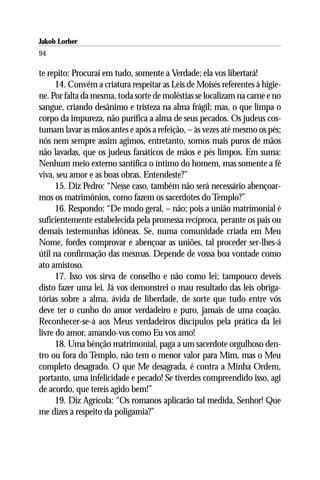Jakob Lorber
94

te repito: Procurai em tudo, somente a Verdade; ela vos libertará!
      14. Convém a criatura respeitar as Leis de Moisés referentes à higie-
ne. Por falta da mesma, toda sorte de moléstias se localizam na carne e no
sangue, criando desânimo e tristeza na alma frágil; mas, o que limpa o
corpo da impureza, não purifica a alma de seus pecados. Os judeus cos-
tumam lavar as mãos antes e após a refeição, – às vezes até mesmo os pés;
nós nem sempre assim agimos, entretanto, somos mais puros de mãos
não lavadas, que os judeus fanáticos de mãos e pés limpos. Em suma:
Nenhum meio externo santifica o íntimo do homem, mas somente a fé
viva, seu amor e as boas obras. Entendeste?”
      15. Diz Pedro: “Nesse caso, também não será necessário abençoar-
mos os matrimônios, como fazem os sacerdotes do Templo?”
      16. Respondo: “De modo geral, – não; pois a união matrimonial é
suficientemente estabelecida pela promessa recíproca, perante os pais ou
demais testemunhas idôneas. Se, numa comunidade criada em Meu
Nome, fordes comprovar e abençoar as uniões, tal proceder ser-lhes-á
útil na confirmação das mesmas. Depende de vossa boa vontade como
ato amistoso.
      17. Isso vos sirva de conselho e não como lei; tampouco deveis
disto fazer uma lei. Já vos demonstrei o mau resultado das leis obriga-
tórias sobre a alma, ávida de liberdade, de sorte que tudo entre vós
deve ter o cunho do amor verdadeiro e puro, jamais de uma coação.
Reconhecer-se-á aos Meus verdadeiros discípulos pela prática da lei
livre do amor, amando-vos como Eu vos amo!
      18. Uma bênção matrimonial, paga a um sacerdote orgulhoso den-
tro ou fora do Templo, não tem o menor valor para Mim, mas o Meu
completo desagrado. O que Me desagrada, é contra a Minha Ordem,
portanto, uma infelicidade e pecado! Se tiverdes compreendido isso, agi
de acordo, que tereis agido bem!”
      19. Diz Agrícola: “Os romanos aplicarão tal medida, Senhor! Que
me dizes a respeito da poligamia?”
 
