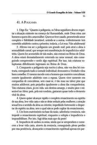 O Grande Evangelho de João – Volume VIII
                                                                          95

     41. A POLIGAMIA

      1. Digo Eu: “Quanto à poligamia, os Meus seguidores devem respei-
tar a situação existente no começo da Humanidade, onde Deus criou um
homem a quem deu uma mulher. Quem se tiver casado, prometendo amor
completo e fidelidade invariável, unindo-se a outras, evidentemente terá
cometido adultério contra a primeira; todavia, a Lei reza: Não adulterarás!
      2. Afirmo-vos ser a poligamia um grande mal; pois atrai a alma à
sensualidade carnal, que sempre será manifestação de impudicícia e adul-
tério. Quem for acometido de tais males, não entrará no Reino de Deus.
A alma estará demasiadamente enterrada na carne sensual, não conse-
guindo compreender e sentir algo espiritual. Por isso, tais criaturas vo-
luptuosas dificilmente ingressam no Reino de Deus.
      3. Conquanto a poligamia seja nociva à alma, não vos dou lei con-
traria, entregando tudo à vontade individual; demonstro a Verdade e dou
bom conselho. O mesmo sucede com o homem que mantém concubinas;
comete igualmente adultério com a esposa. Quem viver somente em
companhia de concubinas, sem casar-se, é tão mau ou talvez pior que
muitos adúlteros; pois prejudica igualmente a alma das companheiras.
Tais criaturas criam, já em vida, um destino amargo, e muito pior e mi-
serável no Além; pois, pela má conduta, gastaram quase todo o elemento
vital da alma.
      4. Quem quiser alcançar rápido e completo renascimento no espírito
de sua alma, leve vida casta e não se deixe seduzir pelas mulheres; a atração
sexual leva o sentido da alma ao exterior, impedindo fortemente o desper-
tar do espírito na alma, sem o qual não se pode cogitar do renascimento.
      5. Um bom matrimônio na base da razão, sabedoria e renúncia, não
impede o renascimento espiritual, enquanto a volúpia e impudicícia o
impossibilitam. Por isto, fugi delas mais que da peste!
      6. Impudicos de ambos os sexos, ainda que se arrependam e come-
cem a levar vida casta, através da renúncia, conseguindo pleno perdão
por essa penitência, alcançarão o renascimento espiritual apenas em par-
 
