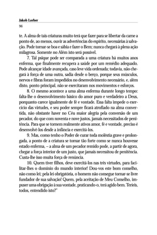 Jakob Lorber
96

te. A alma de tais criaturas muito terá que fazer para se libertar da carne a
ponto de, ao menos, ouvir as advertências do espírito, necessárias à salva-
ção. Pode tornar-se boa e sábia e fazer o Bem; nunca chegará à plena ação
milagrosa. Somente no Além isto será possível.
      7. Tal psique pode ser comparada a uma criatura há muitos anos
enferma, que finalmente recupera a saúde por um remédio adequado.
Pode alcançar idade avançada, caso leve vida ordenada; todavia, não che-
gará à força de uma outra, sadia desde o berço, porque seus músculos,
nervos e fibras foram impedidos no desenvolvimento necessário, e, além
disto, ponto principal, não se exercitaram nos movimentos e esforços.
      8. O mesmo acontece a uma alma enferma durante longo tempo:
falta-lhe o desenvolvimento básico do amor puro e verdadeiro a Deus,
porquanto carece igualmente de fé e vontade. Essa falta impede o exer-
cício das virtudes, e seu poder sempre ficará atrofiado na alma conver-
tida, não obstante haver no Céu maior alegria pela conversão de um
pecador, do que com noventa e nove justos, jamais necessitados de peni-
tência. Para que se tornem realmente ativos amor, fé e vontade, preciso é
desenvolvê-los desde a infância e exercitá-los.
      9. Mas, como tenho o Poder de curar toda moléstia grave e prolon-
gada, a ponto de a criatura se tornar tão forte como se nunca houvesse
estado enferma, – a alma de um pecador remido pode, a partir de agora,
chegar a força interior de um justo, que jamais necessitou de penitência.
Custa-lhe isso muita força de renúncia.
      10. Quem tiver filhos, deve exercitá-los nas três virtudes, para faci-
litar-lhes o domínio do mundo interior! Dou-vos este bom conselho,
não como lei; pela lei obrigatória, o homem não consegue tornar-se livre
fundador de sua salvação! Quem, pela aceitação de Meu Conselho, im-
puser uma obrigação à sua vontade, praticando-o, terá agido bem. Teríeis,
todos, entendido isto?”
 