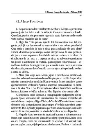 O Grande Evangelho de João – Volume VIII
                                                                        97

    42. A JUSTA PENITÊNCIA

     1. Respondem todos: “Realmente, Senhor e Mestre, a penitência
plena e justa é o único meio de salvação. Compreendêmo-lo a fundo.
Que dizes, porém, dos penitentes rigorosos; acaso é preciso andarem de
veste especial e fazerem uso da cinza?”
     2. Digo Eu: “Tão pouco, quanto foi desnecessário fazer tal per-
gunta, pois já vos demonstrei no que consiste a verdadeira penitência!
Qual seria o benefício de saco e cinza para a salvação de uma alma?
Foram idealizados pelos antigos como interpretação de uma penitên-
cia justa: o saco representa humildade externa; a cinza, a da alma. O
simples uso de um saco e o salpicar de cinza na cabeça proporcionam
tão pouco a santificação da criatura, quanto jejum e mortificação, – se-
melhante à atitude de um guerreiro que se oculta numa caverna, de medo
do adversário, em vez de enfrentá-lo com coragem, não podendo receber
a coroa da vitória.
     3. Atirai para longe saco e cinza, jejum e mortificação, sacrifício de
animais e todas as demais oferendas no Templo, para o perdão dos pecados;
não têm o menor valor para Mim! Usai a vontade firme e inabalável para o
aperfeiçoamento verdadeiro! Aplicai o amor vivo para com Deus e o próxi-
mo, a Fé viva Nele e Sua Encarnação na Minha Pessoa! Isto santifica o
homem, fortalece e vivifica a alma no Meu Espírito, ativo dentro dela!
     4. Ensinai-o a todos os povos, e tereis poupado o julgamento aos pa-
gãos de épocas vindouras; não tremais diante dos homens; revelai-lhes, de
vontade boa e corajosa, o Rigor Divino da Verdade! E se não fordes capazes
de vencer todo o paganismo em breve tempo, a Verdade pura o fará, poste-
riormente. Pois o grande julgamento por Mim anunciado que cairá sobre
o reino da mentira, consistirá na vitória da Verdade sobre a hipocrisia.
     5. Naquela época novamente inspirarei homens e até mesmo mu-
lheres, que transmitirão esta Verdade tão clara e pura pela Minha Boca
em seu coração, como ora vos transmito de viva voz; e tal Verdade será,
para os pagãos cegos, o juiz poderoso e inclemente. Por isto, – nada mais
 