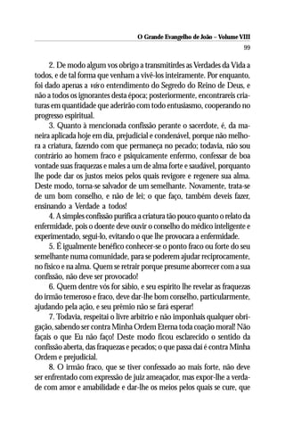 O Grande Evangelho de João – Volume VIII
                                                                         99

     2. De modo algum vos obrigo a transmitirdes as Verdades da Vida a
todos, e de tal forma que venham a vivê-los inteiramente. Por enquanto,
foi dado apenas a vós o entendimento do Segredo do Reino de Deus, e
não a todos os ignorantes desta época; posteriormente, encontrareis cria-
turas em quantidade que aderirão com todo entusiasmo, cooperando no
progresso espiritual.
     3. Quanto à mencionada confissão perante o sacerdote, é, da ma-
neira aplicada hoje em dia, prejudicial e condenável, porque não melho-
ra a criatura, fazendo com que permaneça no pecado; todavia, não sou
contrário ao homem fraco e psiquicamente enfermo, confessar de boa
vontade suas fraquezas e males a um de alma forte e saudável, porquanto
lhe pode dar os justos meios pelos quais revigore e regenere sua alma.
Deste modo, torna-se salvador de um semelhante. Novamente, trata-se
de um bom conselho, e não de lei; o que faço, também deveis fazer,
ensinando a Verdade a todos!
     4. A simples confissão purifica a criatura tão pouco quanto o relato da
enfermidade, pois o doente deve ouvir o conselho do médico inteligente e
experimentado, segui-lo, evitando o que lhe provocara a enfermidade.
     5. É igualmente benéfico conhecer-se o ponto fraco ou forte do seu
semelhante numa comunidade, para se poderem ajudar reciprocamente,
no físico e na alma. Quem se retrair porque presume aborrecer com a sua
confissão, não deve ser provocado!
     6. Quem dentre vós for sábio, e seu espírito lhe revelar as fraquezas
do irmão temeroso e fraco, deve dar-lhe bom conselho, particularmente,
ajudando pela ação, e seu prêmio não se fará esperar!
     7. Todavia, respeitai o livre arbítrio e não imponhais qualquer obri-
gação, sabendo ser contra Minha Ordem Eterna toda coação moral! Não
façais o que Eu não faço! Deste modo ficou esclarecido o sentido da
confissão aberta, das fraquezas e pecados; o que passa daí é contra Minha
Ordem e prejudicial.
     8. O irmão fraco, que se tiver confessado ao mais forte, não deve
ser enfrentado com expressão de juiz ameaçador, mas expor-lhe a verda-
de com amor e amabilidade e dar-lhe os meios pelos quais se cure, que
 