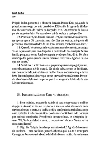 Jakob Lorber
100

Próprio Poder, portanto é o Homem-deus em Pessoa! E tu, pai, ainda és
psiquicamente cego por não percebê-lo. É Ele a fiel Imagem de Si Mes-
mo, cheio de Vida, de Poder e da Força de Deus.” Ao terminar de falar, o
pai do moço também Me reconhece, cai de joelhos e pede perdão.
     12. Protesto: “Que deveria perdoar-te? Quis que tu Me reconheces-
ses apenas agora. Sê contente, mas não fales aos outros, até que te dê
permissão. Precisamos todos de um leito, amanhã resolveremos o resto.”
     13. Quando ele começa a dar vazão a seu reconhecimento, prossigo:
“Não faças alarde para não despertar a curiosidade dos serviçais. Se tua
família perguntar como Jorab conseguiu a visão perfeita, dirás: Foi obra
dos hóspedes, pois o grande Senhor está mais fortemente ligado a eles do
que aos outros.”
     14. Satisfeito, o anfitrião manda preparar quarenta espreguiçadeiras,
onde descansamos até de manhã. Ele ainda palestra com os familiares,
sem denunciar-Me, não obstante a mulher fizesse a observação que talvez
fosse Eu o milagroso Mestre que tantas provas dera em Samaria. Preten-
dia ela observar-Me mais de perto, pois tivera a grande felicidade de ver-
Me naquela ocasião.



      54. INTERPRETAÇÃO DO FATO NO ALBERGUE

     1. Bem cedinho, a casa toda está de pé para nos preparar o melhor
desjejum. Ao entrarmos no refeitório, a mesa se acha abarrotada com
serviços de ouro e prata, e a toalha de fina cambraia era trabalhada com
ouro e pérolas. Os bancos rústicos do dia anterior tinham sido trocados
por cadeiras entalhadas. Percebendo tamanho luxo, os discípulos di-
zem: “Vê, Senhor e Mestre, como o hospedeiro Te honra! Nunca se viu
coisa semelhante!”
     2. Digo Eu: “Julgais Eu achar prazer nisso tudo? Agrada-Me o amor
do tavoleiro, – mas esse luxo, jamais! Sabendo qual sua fé e amor para
Comigo, embora só ouvira boatos de Minha Pessoa, motivo de sua imensa
 