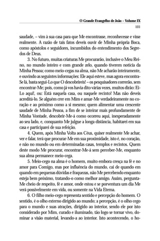 O Grande Evangelho de João – Volume IX
                                                                      101

saudade, – vim à sua casa para que Me encontrasse, reconhecesse e visse
realmente. A razão de tais fatos deveis ouvir de Minha própria Boca,
como apóstolos e seguidores, incumbidos do entendimento dos Segre-
dos de Deus.
     3. No futuro, muitas criaturas Me procurarão, inclusive o Meu Rei-
no, no mundo inteiro e com grande zelo, quando tiverem notícia da
Minha Pessoa; como meio-cegas na alma, não Me acharão inteiramente,
e ouvindo as seguintes informações: Ele aqui esteve, mas agora encontra-
Se lá, basta segui-Lo que O descobrireis! – os pesquisadores correrão, sem
encontrar-Me; pois, como já vos havia dito várias vezes, muitos dirão: Ei-
Lo aqui!, ou: Está naquela casa, ou naquele recinto! Mas não deveis
acreditá-lo. Se alguém crer em Mim e amar-Me verdadeiramente no co-
ração e ao próximo como a si mesmo; quem alimentar uma crescente
saudade de Minha Pessoa, a fim de se inteirar mais profundamente de
Minha Vontade, descobrir-Me-á como ocorreu aqui, inesperadamente
ao seu lado, e, conquanto Me julgue a longa distância, habitarei em sua
casa e participarei de sua refeição.
     4. Quem, após Minha Volta aos Céus, quiser realmente Me achar,
ver e falar, terá que procurar-Me em sua proximidade, isto é, no coração,
e não no mundo ou em determinadas casas, templos e recintos. Quem
deste modo Me procurar, encontrar-Me-á sem perceber-Me, enquanto
sua alma permanece meio-cega.
     5. Meio-cego na alma é o homem, muito embora cresça na fé e no
amor para Comigo, mas por influência do mundo, cai de quando em
quando em pequenas dúvidas e fraquezas, não Me percebendo enquanto
esteja bem próximo, tratando-o como melhor amigo. Assim, pergunta-
Me cheio de respeito, fé e amor, onde estou e se porventura um dia Me
verá possivelmente em vida, ou somente na Vida Eterna.
     6. O filho meio-cego representa sentido e percepção do homem. O
sentido, é o olho externo dirigido ao mundo; a percepção, é o olho cego
para o mundo e suas atrações, dirigido ao interior, sendo ele por isto
considerado por Mim, curado e iluminado, tão logo se tornar vivo, do-
minar a visão material, levando-a ao interior. Isto acontecendo, o ho-
 