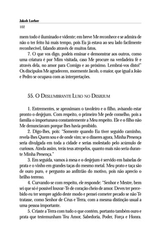Jakob Lorber
102

mem todo é iluminado e vidente; em breve Me reconhece e se admira de
não o ter feito há mais tempo, pois Eu já estava ao seu lado facilmente
reconhecível, falando através de muitos fatos.
     7. O que vos digo, podeis ensinar e demonstrar aos outros, como
uma criatura é por Mim visitada, caso Me procure na verdadeira fé e
através dela, no amor para Comigo e ao próximo. Lembrai-vos disto!”
Os discípulos Me agradecem, mormente Jacob, o maior, que igual a João
e Pedro se ocupava com as interpretações.



      55. O DESLUMBRANTE LUXO NO DESJEJUM

     1. Entrementes, se aproximam o tavoleiro e o filho, avisando estar
pronto o desjejum. Com respeito, o primeiro Me pede conselho, pois a
família o importunava constantemente a Meu respeito. Ele e o filho não
Me denunciavam porque lhes havia proibido.
     2. Digo-lhes, pois: “Somente quando Eu tiver seguido caminho,
revela-lhes Quem sou e de onde vim; se o disseres agora, Minha Presença
seria divulgada em toda a cidade e serias molestado pelo acúmulo de
curiosos. Ainda assim, terás teus atropelos, quanto mais não seria duran-
te Minha Presença.”
     3. Em seguida, vamos à mesa e o desjejum é servido em baixelas de
prata e o vinho em grandes taças do mesmo metal. Meu prato e taça são
de ouro puro, e pergunto ao anfitrião do motivo, pois não aprecio o
brilho terreno.
     4. Curvando-se com respeito, ele responde: “Senhor e Mestre, bem
sei que só é possível louvar-Te de coração cheio de amor. Deves ter perce-
bido eu ter sempre agido deste modo e pensei cometer pecado se não Te
tratasse, como Senhor de Céus e Terra, com a mesma distinção usual a
uma pessoa importante.
     5. Criaste a Terra com tudo o que contém, portanto também ouro e
prata que testemunham Teu Amor, Sabedoria, Poder, Força e Honra.
 