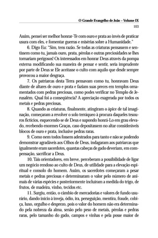 O Grande Evangelho de João – Volume IX
                                                                        103

Assim, pensei ser melhor honrar-Te com ouro e prata ao invés de praticar
usura com eles, e fomentar guerras e misérias sobre a Humanidade.”
      6. Digo Eu: “Sim, tens razão. Se todas as criaturas pensassem e sen-
tissem como tu, jamais ouro, prata, pérolas e outras preciosidades se lhes
tornariam perigosos! Os interessados em honrar Deus através da pompa
externa modificando sua maneira de pensar e sentir, seria imprudente
por parte de Deus se Ele aceitasse o culto com aquilo que desde sempre
provocou a maior desgraça.
      7. Os patriarcas desta Terra pensavam como tu, honravam Deus
diante de altares de ouro e prata e faziam suas preces em templos orna-
mentados com pedras preciosas, como podes verificar no Templo de Je-
rusalém. Qual foi a conseqüência? A apreciação exagerada por todos os
metais e pedras preciosas.
      8. Quando as criaturas, finalmente, atingiram o ápice de tal imagi-
nação, começaram a revolver o solo terráqueo à procura daqueles tesou-
ros fictícios, esquecendo-se de Deus e supondo honrá-Lo em grau eleva-
do, recebendo enormes Graças, caso depositassem no altar consideráveis
blocos de ouro e prata, inclusive pedras raras.
      9. Como nem todos fossem adestrados para tanto e não se podendo
demonstrar agradáveis aos Olhos de Deus, indagaram aos patriarcas que
igualmente eram sacerdotes, quantas cabeças de gado deveriam, em com-
pensação, sacrificar a Deus.
      10. Tais orientadores, em breve, perceberam a possibilidade de ligar
um negócio rendoso ao culto de Deus, de utilidade para a elevação espi-
ritual e consolo do homem. Assim, os sacerdotes começaram a pesar
metais e pedras preciosas e determinaram o valor pelo número de ani-
mais de várias espécies e posteriormente incluíram a medida do trigo, de
frutos, de madeira, vinho, tecidos etc.
      11. Surgiu, então, o câmbio de mercadorias e valores de fundo usu-
rário, dando início à inveja, ódio, ira, perseguição, mentira, fraude, cobi-
ça, luxo, orgulho e desprezo, pois o valor do homem não era determina-
do pela nobreza da alma, senão pelo peso de metais, pérolas e pedras
raras, pelo tamanho do gado, campos e vinhas e pela posse maior de
 