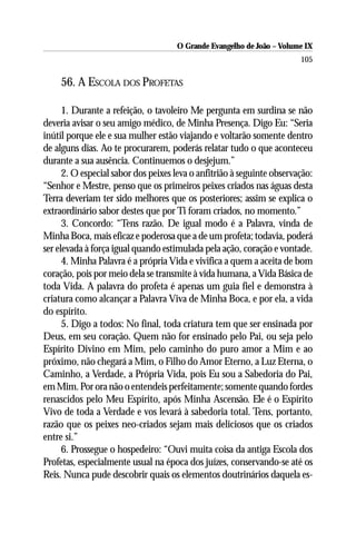 O Grande Evangelho de João – Volume IX
                                                                        105

     56. A ESCOLA DOS PROFETAS

      1. Durante a refeição, o tavoleiro Me pergunta em surdina se não
deveria avisar o seu amigo médico, de Minha Presença. Digo Eu: “Seria
inútil porque ele e sua mulher estão viajando e voltarão somente dentro
de alguns dias. Ao te procurarem, poderás relatar tudo o que aconteceu
durante a sua ausência. Continuemos o desjejum.”
      2. O especial sabor dos peixes leva o anfitrião à seguinte observação:
“Senhor e Mestre, penso que os primeiros peixes criados nas águas desta
Terra deveriam ter sido melhores que os posteriores; assim se explica o
extraordinário sabor destes que por Ti foram criados, no momento.”
      3. Concordo: “Tens razão. De igual modo é a Palavra, vinda de
Minha Boca, mais eficaz e poderosa que a de um profeta; todavia, poderá
ser elevada à força igual quando estimulada pela ação, coração e vontade.
      4. Minha Palavra é a própria Vida e vivifica a quem a aceita de bom
coração, pois por meio dela se transmite à vida humana, a Vida Básica de
toda Vida. A palavra do profeta é apenas um guia fiel e demonstra à
criatura como alcançar a Palavra Viva de Minha Boca, e por ela, a vida
do espírito.
      5. Digo a todos: No final, toda criatura tem que ser ensinada por
Deus, em seu coração. Quem não for ensinado pelo Pai, ou seja pelo
Espírito Divino em Mim, pelo caminho do puro amor a Mim e ao
próximo, não chegará a Mim, o Filho do Amor Eterno, a Luz Eterna, o
Caminho, a Verdade, a Própria Vida, pois Eu sou a Sabedoria do Pai,
em Mim. Por ora não o entendeis perfeitamente; somente quando fordes
renascidos pelo Meu Espírito, após Minha Ascensão. Ele é o Espírito
Vivo de toda a Verdade e vos levará à sabedoria total. Tens, portanto,
razão que os peixes neo-criados sejam mais deliciosos que os criados
entre si.”
      6. Prossegue o hospedeiro: “Ouvi muita coisa da antiga Escola dos
Profetas, especialmente usual na época dos juízes, conservando-se até os
Reis. Nunca pude descobrir quais os elementos doutrinários daquela es-
 