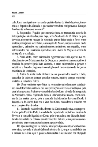 Jakob Lorber
106

cola. Uma vez alguém se tornando profeta dentro da Verdade plena, trans-
mitia o Espírito de Jehovah, o que várias vezes fora comprovado. Em que
finalmente se baseava a escola?”
      7. Respondo: “Aquilo que naquela época se transmitia através de
interpretações destinadas para hoje, acha-Se diante de ti! Filhos de pais
devotos, mormente rapazes de educação pura e físico sadio e forte, eram
aceitos pelos juízes sacerdotes, a exemplo de Aaron, naquela escola onde
aprendiam, primeiro, os conhecimentos primários; em seguida, eram
introduzidos nas Escrituras, quer dizer, nos Livros de Moysés e acerca da
etnografia e etnologia.
      8. Além disto, eram orientados rigorosamente não apenas no co-
nhecimento dos Mandamentos de Deus, mas que deveriam cumpri-los à
medida do possível pela livre vontade, e eram submetidos a provas e
sabatinas a fim de chegarem à convicção real do aumento de forças na
resistência às tentações.
      9. Antes de mais nada, tinham de ser preservados contra o ócio,
causador de todos os demais pecados e males, motivo porque eram sub-
metidos a trabalhos físicos.
      10. Uma vez fortes e perfeitos na renúncia e autodomínio, conduzi-
am os adolescentes à ciência das interpretações através da meditação, pela
qual alcançavam a fé viva e a vontade indomável, em virtude da integração
na Vontade Divina, respeitada desde a infância; deste modo, eram capa-
zes de dar certas provas, pois a vontade individual se havia unificado à
Divina, e a fé, como Luz real e viva dos Céus, não admitia dúvidas em
seus corações iluminados.
      11. Isso tudo estabelecido, dentro da Ordem real e viva, eram pene-
trados pelo Espírito Dele, à medida da capacidade individual dentro da
fé viva e a vontade ligada à de Deus, pelo que a alma era dilatada, facul-
tando-lhe a visão de coisas e acontecimentos futuros, em quadros corres-
pondentes, que eram anotados para a posteridade.
      12. Quem atingisse tal estado, alcançava igualmente o Verbo inter-
no e vivo, ouvindo a Voz de Jehovah dentro de si, o que na realidade era
a Palavra de Deus, que o profeta transmitia e até mesmo era obrigado
 