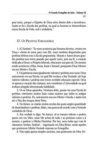 O Grande Evangelho de João – Volume IX
                                                                      107

para tanto, porque o Espírito de Deus ativo dentro dele o incentivava.
Assim se fez a Escola dos profetas, na qual os homens se desenvolviam
numa Escola da Vida, real e verdadeira.”



    57. OS PROFETAS VERDADEIROS

     1. (O Senhor): “Às vezes acontecia que homens devotos, crentes em
Deus e cheios de amor para com Ele, eram também despertados para
profetas efetivos sem a Escola preparatória. Moysés e Aaron foram gran-
des profetas sem terem passado por aquele curso, pois sua fé, o coração
dedicado a Deus e o Próprio Jehovah, educaram-nos para tal. Do mesmo
modo aconteceu a Elias, Jonas, Josué e Samuel, porquanto Deus Mesmo
era seu Mestre e Escola.
     2. Os patriarcas eram igualmente videntes e profetas sem curso; Deus
unicamente era sua Escola, na qual Ele revelava a Sua Vontade; até hoje
existem videntes e profetas sem terem recebido educação especial. Deus
vê apenas o coração das criaturas, sem considerar a Universidade na qual
tenham atingido determinada habilidade.
     3. Vê os Meus apóstolos. Nenhum deles, jamais viu uma Escola de
profetas, entretanto muitos farão coisas maiores que todos os antigos
videntes e profetas. Eu, unicamente sou seu Mestre e Escola, e assim será
até o Fim dos tempos desta Terra.
     4. No futuro, se criarão muitas escolas das quais surgirá quantidade
de doutrinadores e profetas, falsos, mas poucos de acordo com a Vontade
verdadeira de Deus.
     5. Em verdade te digo: No futuro, só se tornará vidente e profeta
quem crer em Mim, amar-Me acima de tudo e ao próximo como a si
mesmo, e praticar a Minha Doutrina. Por isto, nem todos que com fé
clamarem: Senhor, Senhor!, – ingressarão em Meu Reino, senão aqueles
que praticarem Minha Vontade expressa no Evangelho.
     6. Não sejais apenas simples ouvintes, mas praticantes do Meu Ver-
 