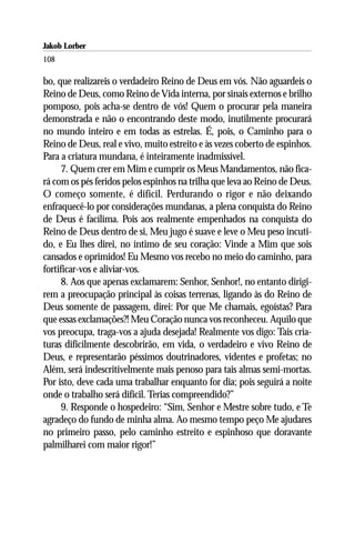Jakob Lorber
108

bo, que realizareis o verdadeiro Reino de Deus em vós. Não aguardeis o
Reino de Deus, como Reino de Vida interna, por sinais externos e brilho
pomposo, pois acha-se dentro de vós! Quem o procurar pela maneira
demonstrada e não o encontrando deste modo, inutilmente procurará
no mundo inteiro e em todas as estrelas. É, pois, o Caminho para o
Reino de Deus, real e vivo, muito estreito e às vezes coberto de espinhos.
Para a criatura mundana, é inteiramente inadmissível.
      7. Quem crer em Mim e cumprir os Meus Mandamentos, não fica-
rá com os pés feridos pelos espinhos na trilha que leva ao Reino de Deus.
O começo somente, é difícil. Perdurando o rigor e não deixando
enfraquecê-lo por considerações mundanas, a plena conquista do Reino
de Deus é facílima. Pois aos realmente empenhados na conquista do
Reino de Deus dentro de si, Meu jugo é suave e leve o Meu peso incuti-
do, e Eu lhes direi, no íntimo de seu coração: Vinde a Mim que sois
cansados e oprimidos! Eu Mesmo vos recebo no meio do caminho, para
fortificar-vos e aliviar-vos.
      8. Aos que apenas exclamarem: Senhor, Senhor!, no entanto dirigi-
rem a preocupação principal às coisas terrenas, ligando às do Reino de
Deus somente de passagem, direi: Por que Me chamais, egoístas? Para
que essas exclamações?! Meu Coração nunca vos reconheceu. Aquilo que
vos preocupa, traga-vos a ajuda desejada! Realmente vos digo: Tais cria-
turas dificilmente descobrirão, em vida, o verdadeiro e vivo Reino de
Deus, e representarão péssimos doutrinadores, videntes e profetas; no
Além, será indescritivelmente mais penoso para tais almas semi-mortas.
Por isto, deve cada uma trabalhar enquanto for dia; pois seguirá a noite
onde o trabalho será difícil. Terias compreendido?”
      9. Responde o hospedeiro: “Sim, Senhor e Mestre sobre tudo, e Te
agradeço do fundo de minha alma. Ao mesmo tempo peço Me ajudares
no primeiro passo, pelo caminho estreito e espinhoso que doravante
palmilharei com maior rigor!”
 