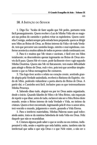 O Grande Evangelho de João – Volume IX
                                                                       109

    58. A IMITAÇÃO DO SENHOR

      1. Digo Eu: “Acabo de fazer aquilo que Me pedes, portanto terás
fácil prosseguimento. Quem receber a Luz de Minha Vida não se mago-
ará nas pedras do caminho e poderá evitar os espinheiros. Quem cami-
nha Comigo, andará sempre pela estrada bem preparada; quem se dirigir
sem Mim ao Reino de Deus, ao Reino interno da Vida e de toda Verda-
de, terá que percorrer um caminho longo, estreito e mui espinhoso, con-
forme acontecia a muitos sábios de todos os povos e ainda continuará a ser.
      2. Para ti e muitos que Me viram e ouviram, é fácil crer em Mim
totalmente; os descendentes apenas ingressarão no Reino de Deus atra-
vés da fé pura. Quem Me vê e ouve, pode facilmente viver e agir segundo
Minha Doutrina. Quem não Me vir fisicamente, terá maior dificuldade
para atingir o Reino de Deus, real e vivo, pois terá que acreditar simples-
mente o que os Meus mensageiros lhe contarem.
      3. Tão logo tiver aceito o relato no coração crente, sentindo gran-
de alegria pela Verdade assimilada, receberá o Batismo do Espírito, vin-
do de Mim, podendo vislumbrar a porta aberta do Reino de Deus. A
partir daí, o Caminho será fácil, inclusive para os que testemunharam
Minha Presença.
      4. Sabendo disso tudo, alegrai-vos por ter Deus assim organizado,
desde o início. Quando falardes de Mim e de Meu Reino, não esqueçais
de repetir o que disse; antes de tudo, esclarecei não ser o Meu Reino deste
mundo, senão o Reino interno de toda Verdade e Vida, no íntimo da
criatura. Quem o tiver encontrado, ingressando pela fé viva e o amor ativo,
terá vencido o mundo, julgamento e morte, gozando a Vida Eterna.
      5. Para o intelecto materialista, Minhas Palavras soam qual tolice;
ainda assim, trata-se da máxima Sabedoria de toda Vida em Deus. Feliz
daquele que não se escandalizar.
      6. Criatura alguma pode saber o que se oculta no seu íntimo, indis-
pensável à vida, senão o espírito que nela habita; assim, também não há
intelectual que saiba o que seja Deus e o que Nele existe, a não ser o
 
