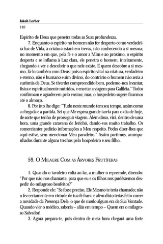 Jakob Lorber
110

Espírito de Deus que penetra todas as Suas profundezas.
      7. Enquanto o espírito no homem não for desperto como verdadei-
ra luz de Vida, a criatura estará em trevas, não conhecendo a si mesma;
no momento em que, pela fé e o amor a Mim e ao próximo, o espírito
desperta e se inflama à Luz clara, ele penetra o homem, inteiramente,
chegando a ver e descobrir o que nele existe. E quem descobre a si mes-
mo, fá-lo também com Deus; pois o espírito vital na criatura, verdadeiro
e eterno, não é humano e sim divino, do contrário o homem não seria a
euritmia de Deus. Se tiverdes compreendido bem, podemo-nos levantar,
física e espiritualmente nutridos, e encetar a viagem para Galiléia.” Todos
confirmam e agradecem pelo ensino; mas, o hospedeiro sugere ficarmos
até o almoço.
      8. Por isto lhe digo: “Tudo neste mundo tem seu tempo, assim como
a chegada e a partida. Sei que Me espera grande tarefa para o dia de hoje,
de sorte que tenho de prosseguir viagem. Além disso, virá, dentro de uma
hora, uma grande caravana de Jerichó, dando-vos muito trabalho. Os
comerciantes pedirão informações a Meu respeito. Podes dizer-lhes que
aqui estive, sem mencionar Meu paradeiro.” Assim partimos, acompa-
nhados durante alguns trechos pelo hospedeiro e seu filho.



      59. O MILAGRE COM AS ÁRVORES FRUTÍFERAS

     1. Quando o tavoleiro volta ao lar, a mulher o repreende, dizendo:
“Por que não nos chamaste, para que eu e os filhos nos pudéssemos des-
pedir do milagroso benfeitor?”
     2. Responde ele: “Se fosse preciso, Ele Mesmo te teria chamado; não
o fez certamente em virtude de tua fé fraca, e além disto terias feito correr
a novidade da Presença Dele, o que de modo algum era de Sua Vontade.
Quando vier o médico, saberás – aliás em tempo – Quem era o milagro-
so Salvador!
     3. Agora prepara-te, pois dentro de meia hora chegará uma forte
 