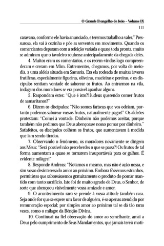 O Grande Evangelho de João – Volume IX
                                                                           111

caravana, conforme ele havia anunciado, e teremos trabalho a valer.” Pres-
surosa, ela vai à cozinha e põe as serventes em movimento. Quando os
comerciantes deparam com a refeição variada e quase toda pronta, muito
se admiram que o tavoleiro soubesse antecipadamente da chegada deles.
     4. Muitos eram os comentários, e os recém-vindos logo compreen-
deram e creram em Mim. Entrementes, chegamos, por volta de meio-
dia, a uma aldeia situada em Samaria. Era ela rodeada de muitas árvores
frutíferas, especialmente figueiras, oliveiras, macieiras e pereiras, e os dis-
cípulos sentiam vontade de saborear os frutos. Ao entrarmos na vila,
indagam dos moradores se era possível apanhar alguns.
     5. Respondem estes: “Que é isto?! Judeus querendo comer frutos
de samaritanos?”
     6. Dizem os discípulos: “Não somos fariseus que vos odeiam, por-
tanto podemos saborear vossos frutos, naturalmente pagos!” Os aldeões
protestam: “Comei à vontade. Dinheiro não podemos aceitar, porque
também não pedimos que Deus abençoasse nosso pomar por dinheiro.”
Satisfeitos, os discípulos colhem os frutos, que aumentavam à medida
que iam sendo tirados.
     7. Observando o fenômeno, os moradores novamente se dirigem
aos Meus: “Será possível não perceberdes o que se passa?! Os frutos de tal
forma aumentam a quase se tornarem insuportáveis para os galhos. É
evidente milagre!”
     8. Responde Andreas: “Notamos o mesmo, mas não é ação nossa, e
sim vosso desinteressado amor ao próximo. Embora fôssemos estranhos,
permitistes que saboreássemos gratuitamente o produto do pomar man-
tido com tanto sacrifício. Isto foi de muito agrado de Deus, o Senhor, de
sorte que abençoou visivelmente vossa amizade e amor.
     9. O acontecimento raro se prende à vossa atitude também rara.
Seja onde for que se espere um favor de alguém, é-se apenas atendido por
remuneração especial; por simples amor ao próximo tal se dá tão raras
vezes, como o milagre da Bênção Divina.
     10. Continuai na fiel observação do amor ao semelhante, amai a
Deus pelo cumprimento de Seus Mandamentos, que jamais tereis moti-
 