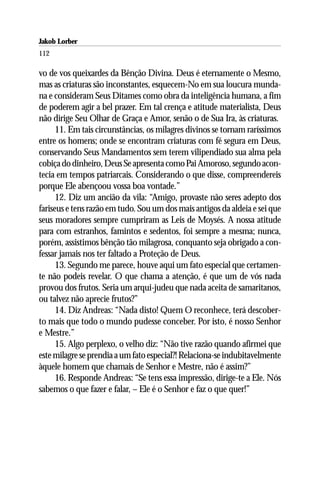Jakob Lorber
112

vo de vos queixardes da Bênção Divina. Deus é eternamente o Mesmo,
mas as criaturas são inconstantes, esquecem-No em sua loucura munda-
na e consideram Seus Ditames como obra da inteligência humana, a fim
de poderem agir a bel prazer. Em tal crença e atitude materialista, Deus
não dirige Seu Olhar de Graça e Amor, senão o de Sua Ira, às criaturas.
      11. Em tais circunstâncias, os milagres divinos se tornam raríssimos
entre os homens; onde se encontram criaturas com fé segura em Deus,
conservando Seus Mandamentos sem terem vilipendiado sua alma pela
cobiça do dinheiro, Deus Se apresenta como Pai Amoroso, segundo acon-
tecia em tempos patriarcais. Considerando o que disse, compreendereis
porque Ele abençoou vossa boa vontade.”
      12. Diz um ancião da vila: “Amigo, provaste não seres adepto dos
fariseus e tens razão em tudo. Sou um dos mais antigos da aldeia e sei que
seus moradores sempre cumpriram as Leis de Moysés. A nossa atitude
para com estranhos, famintos e sedentos, foi sempre a mesma; nunca,
porém, assistimos bênção tão milagrosa, conquanto seja obrigado a con-
fessar jamais nos ter faltado a Proteção de Deus.
      13. Segundo me parece, houve aqui um fato especial que certamen-
te não podeis revelar. O que chama a atenção, é que um de vós nada
provou dos frutos. Seria um arqui-judeu que nada aceita de samaritanos,
ou talvez não aprecie frutos?”
      14. Diz Andreas: “Nada disto! Quem O reconhece, terá descober-
to mais que todo o mundo pudesse conceber. Por isto, é nosso Senhor
e Mestre.”
      15. Algo perplexo, o velho diz: “Não tive razão quando afirmei que
este milagre se prendia a um fato especial?! Relaciona-se indubitavelmente
àquele homem que chamais de Senhor e Mestre, não é assim?”
      16. Responde Andreas: “Se tens essa impressão, dirige-te a Ele. Nós
sabemos o que fazer e falar, – Ele é o Senhor e faz o que quer!”
 