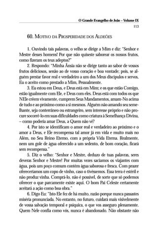 O Grande Evangelho de João – Volume IX
                                                                      113

    60. MOTIVO DA PROSPERIDADE DOS ALDEÕES

     1. Ouvindo tais palavras, o velho se dirige a Mim e diz: “Senhor e
Mestre desses homens! Por que não quiseste saborear os nossos frutos,
como fizeram os teus adeptos?”
     2. Respondo: “Minha Ânsia não se dirige tanto ao sabor de vossos
frutos deliciosos, senão ao de vosso coração e boa vontade; pois, se al-
guém prestar favor real e verdadeiro a um dos Meus discípulos e servos,
Eu o aceito como prestado a Mim, Pessoalmente.
     3. Eu estou em Deus, e Deus está em Mim; e os que estão Comigo,
estão igualmente com Ele, e Deus com eles. Deus está com todos os que
NEle crêem vivamente, cumprem Seus Mandamentos, amam-No acima
de tudo e ao próximo como a si mesmos. Alguém não amando seu seme-
lhante, seja conterrâneo ou estrangeiro, sem interesse próprio e não pro-
cure socorrê-lo em suas dificuldades como criatura à Semelhança Divina,
– como poderia amar Deus, a Quem não vê?
     4. Por isto se identificam o amor real e verdadeiro ao próximo e o
amor a Deus, e Ele recompensa tal amor já em vida e muito mais no
Além, no Seu Reino Eterno, com a própria Vida Eterna. Realmente,
nem um gole de água oferecido a um sedento, de bom coração, ficará
sem recompensa.”
     5. Diz o velho: “Senhor e Mestre, deduzo de tuas palavras, seres
deveras Senhor e Mestre! Por muitas vezes saciamos os viajantes com
água, pois um poço comum contém água saborosa e fresca. Com prazer
ofereceríamos um copo de vinho, caso o tivéssemos. Essa terra é estéril e
não produz vinha. Comprá-lo, não é possível, de sorte que só podemos
oferecer o que parcamente existe aqui. O bom Pai Celeste certamente
aceitará a ação como boa obra.”
     6. Digo Eu: “Isto Ele fez de há muito, razão porque nunca passastes
miséria pronunciada. No entanto, no futuro, cuidará mais visivelmente
de vossa salvação temporal e psíquica, o que vos asseguro plenamente.
Quem Nele confia como vós, nunca é abandonado. Não obstante não
 