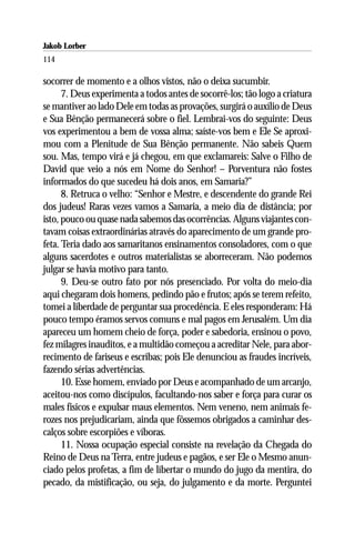Jakob Lorber
114

socorrer de momento e a olhos vistos, não o deixa sucumbir.
      7. Deus experimenta a todos antes de socorrê-los; tão logo a criatura
se mantiver ao lado Dele em todas as provações, surgirá o auxílio de Deus
e Sua Bênção permanecerá sobre o fiel. Lembrai-vos do seguinte: Deus
vos experimentou a bem de vossa alma; saíste-vos bem e Ele Se aproxi-
mou com a Plenitude de Sua Bênção permanente. Não sabeis Quem
sou. Mas, tempo virá e já chegou, em que exclamareis: Salve o Filho de
David que veio a nós em Nome do Senhor! – Porventura não fostes
informados do que sucedeu há dois anos, em Samaria?”
      8. Retruca o velho: “Senhor e Mestre, e descendente do grande Rei
dos judeus! Raras vezes vamos a Samaria, a meio dia de distância; por
isto, pouco ou quase nada sabemos das ocorrências. Alguns viajantes con-
tavam coisas extraordinárias através do aparecimento de um grande pro-
feta. Teria dado aos samaritanos ensinamentos consoladores, com o que
alguns sacerdotes e outros materialistas se aborreceram. Não podemos
julgar se havia motivo para tanto.
      9. Deu-se outro fato por nós presenciado. Por volta do meio-dia
aqui chegaram dois homens, pedindo pão e frutos; após se terem refeito,
tomei a liberdade de perguntar sua procedência. E eles responderam: Há
pouco tempo éramos servos comuns e mal pagos em Jerusalém. Um dia
apareceu um homem cheio de força, poder e sabedoria, ensinou o povo,
fez milagres inauditos, e a multidão começou a acreditar Nele, para abor-
recimento de fariseus e escribas; pois Ele denunciou as fraudes incríveis,
fazendo sérias advertências.
      10. Esse homem, enviado por Deus e acompanhado de um arcanjo,
aceitou-nos como discípulos, facultando-nos saber e força para curar os
males físicos e expulsar maus elementos. Nem veneno, nem animais fe-
rozes nos prejudicariam, ainda que fôssemos obrigados a caminhar des-
calços sobre escorpiões e víboras.
      11. Nossa ocupação especial consiste na revelação da Chegada do
Reino de Deus na Terra, entre judeus e pagãos, e ser Ele o Mesmo anun-
ciado pelos profetas, a fim de libertar o mundo do jugo da mentira, do
pecado, da mistificação, ou seja, do julgamento e da morte. Perguntei
 